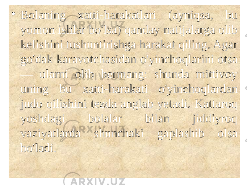  • Bolaning xatti-harakatlari (ayniqsa, bu yomon ishlar bo&#39;lsa) qanday natijalarga olib kelishini tushuntirishga harakat qiling. Agar go&#39;dak karavotchasidan o&#39;yinchoqlarini otsa — ularni olib bermang: shunda mittivoy uning bu xatti-harakati o&#39;yinchoqlardan judo qilishini tezda anglab yetadi. Kattaroq yoshdagi bolalar bilan jiddiyroq vaziyatlarda shunchaki gaplashib olsa bo&#39;ladi. 