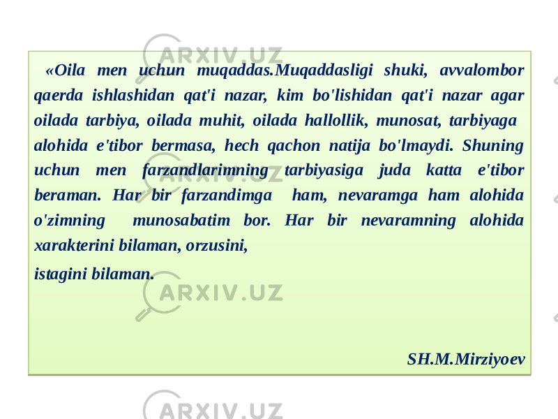  «Oila men uchun muqaddas.Muqaddasligi shuki, avvalombor qaerda ishlashidan qat&#39;i nazar, kim bo&#39;lishidan qat&#39;i nazar agar oilada tarbiya, oilada muhit, oilada hallollik, munosat, tarbiyaga alohida e&#39;tibor bermasa, hech qachon natija bo&#39;lmaydi. Shuning uchun men farzandlarimning tarbiyasiga juda katta e&#39;tibor beraman. Har bir farzandimga ham, nevaramga ham alohida o&#39;zimning munosabatim bor. Har bir nevaramning alohida xarakterini bilaman, orzusini, istagini bilaman. SH.M.Mirziyoev07 19 23 2A 1C 20 2B 2A 33 1A 07 07 0C 