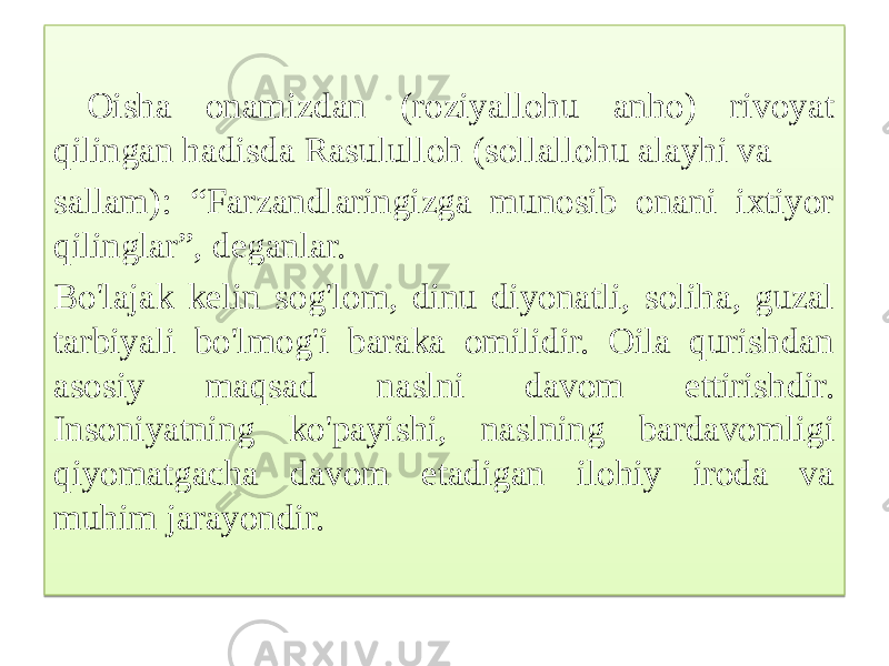  Oisha onamizdan (roziyallohu anho) rivoyat qilingan hadisda Rasululloh (sollallohu alayhi va sallam): “Farzandlaringizga munosib onani ixtiyor qilinglar”, deganlar. Bo&#39;lajak kelin sog&#39;lom, dinu diyonatli, soliha, guzal tarbiyali bo&#39;lmog&#39;i baraka omilidir. Oila qurishdan asosiy maqsad naslni davom ettirishdir. Insoniyatning ko&#39;payishi, naslning bardavomligi qiyomatgacha davom etadigan ilohiy iroda va muhim jarayondir. 01 01 01 1B 08 1B 250A 09 1108 2E0B 1B 1E 0C 