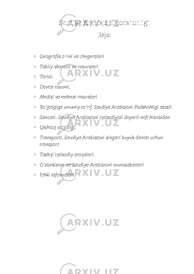 Saudiya Arabistoni podshohligi Reja:  Geografik o‘rni va chegeralari  Tabiiy sharoiti va resurslari  Tarixi.  Davlat tuzumi.  Aholisi va mehnat resurslari  Xo‘jaligiga umumiy ta’rif. Saudiya Arabistoni Podshohligi asosli  Sanoati. Saudiya Arabistoni iqtisodiyoti deyarli neft hisobidan  Qishloq xo‘jaligi  Transporti. Saudiya Arabistoni singari buyuk davlat uchun transport  Tashqi iqtisodiy aloqalari.  O‘zbekiston va Saudiya Arabistoni munosabatlari  Ichki tafovudlari. 