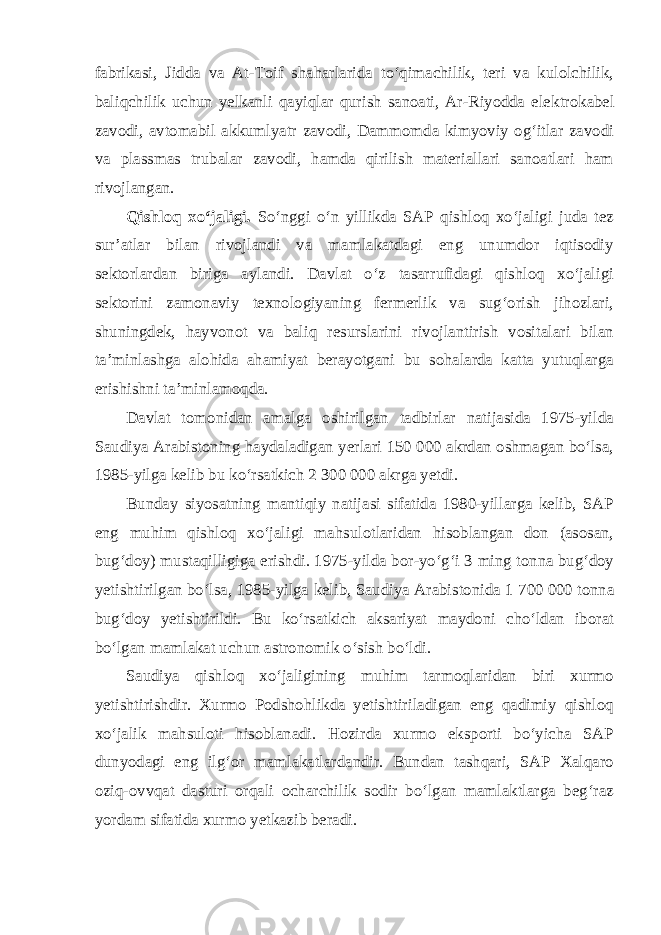 fabrikasi, Jidda va At-Toif shaharlarida to‘qimachilik, teri va kulolchilik, baliqchilik uchun yelkanli qayiqlar qurish sanoati, Ar-Riyodda elek tro kabel zavodi, avtomabil akkumlyatr zavodi, Dammomda kimyoviy og‘itlar zavodi va plassmas trubalar zavodi, hamda qirilish materiallari sanoatlari ham rivojlangan. Qishloq xo‘jaligi. So‘nggi o‘n yillikda SAP qishloq xo‘jaligi juda tez sur’atlar bilan rivojlandi va mamlakatdagi eng unumdor iqtisodiy sektorlardan biriga aylandi. Davlat o‘z tasarrufidagi qishloq xo‘jaligi sektorini zamonaviy texnologiyaning fermerlik va sug‘orish jihozlari, shuningdek, hayvonot va baliq resurslarini rivojlantirish vositalari bilan ta’minlashga alohida ahamiyat berayotgani bu sohalarda katta yutuqlarga erishishni ta’minlamoqda. Davlat tomonidan amalga oshirilgan tadbirlar natijasida 1975-yilda Saudiya Arabistoning haydaladigan yerlari 150 000 akrdan oshmagan bo‘lsa, 1985-yilga kelib bu ko‘rsatkich 2   300   000 akrga yetdi. Bunday siyosatning mantiqiy natijasi sifatida 1980-yillarga kelib, SAP eng muhim qishloq xo‘jaligi mahsulotlaridan hisoblangan don (asosan, bug‘doy) mustaqilligiga erishdi. 1975-yilda bor-yo‘g‘i 3 ming tonna bug‘doy yetishtirilgan bo‘lsa, 1985-yilga kelib, Saudiya Arabistonida 1   700   000 tonna bug‘doy yetishtirildi. Bu ko‘rsatkich aksariyat maydoni cho‘ldan iborat bo‘lgan mamlakat uchun astronomik o‘sish bo‘ldi. Saudiya qishloq xo‘jaligining muhim tarmoqlaridan biri xurmo yetishtirishdir. Xurmo Podshohlikda yetishtiriladigan eng qadimiy qishloq xo‘jalik mahsuloti hisoblanadi. Hozirda xurmo eksporti bo‘yicha SAP dunyodagi eng ilg‘or mamlakatlardandir. Bundan tashqari, SAP Xalqaro oziq-ovvqat dasturi orqali ocharchilik sodir bo‘lgan mamlaktlarga beg‘raz yordam sifatida xurmo yetkazib beradi. 