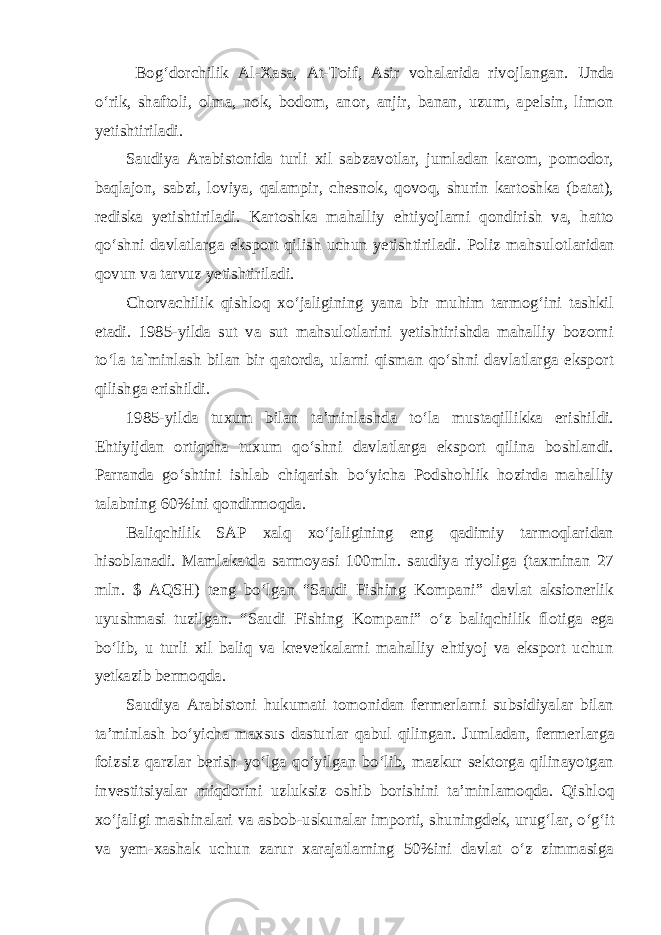  Bog‘dorchilik Al-Xasa, At-Toif, Asir vohalarida rivojlangan. Unda o‘rik, shaftoli, olma, nok, bodom, anor, anjir, banan, uzum, apelsin, limon yetishtiriladi. Saudiya Arabistonida turli xil sabzavotlar, jumladan karom, pomodor, baqlajon, sabzi, loviya, qalampir, chesnok, qovoq, shurin kartoshka (batat), rediska yetishtiriladi. Kartoshka mahalliy ehtiyojlarni qondirish va, hatto qo‘shni davlatlarga eksport qilish uchun yetishtiriladi. Poliz mahsulot laridan qovun va tarvuz yetishtiriladi. Chorvachilik qishloq xo‘jaligining yana bir muhim tarmog‘ini tashkil etadi. 1985-yilda sut va sut mahsulotlarini yetishtirishda mahalliy bozorni to‘la ta`minlash bilan bir qatorda, ularni qisman qo‘shni davlatlarga eksport qilishga erishildi. 1985-yilda tuxum bilan ta’minlashda to‘la mustaqillikka erishildi. Ehtiyijdan ortiqcha tuxum qo‘shni davlatlarga eksport qilina boshlandi. Parranda go‘shtini ishlab chiqarish bo‘yicha Podshohlik hozirda mahalliy talabning 60%ini qondirmoqda. Baliqchilik SAP xalq xo‘jaligining eng qadimiy tarmoqlaridan hisoblanadi. Mamlakatda sarmoyasi 100mln. saudiya riyoliga (taxminan 27 mln. $ AQSH) teng bo‘lgan “Saudi Fishing Kompani” davlat aksionerlik uyushmasi tuzilgan. “Saudi Fishing Kompani” o‘z baliqchilik flotiga ega bo‘lib, u turli xil baliq va krevetkalarni mahalliy ehtiyoj va eksport uchun yetkazib bermoqda. Saudiya Arabistoni hukumati tomonidan fermerlarni subsidiyalar bilan ta’minlash bo‘yicha maxsus dasturlar qabul qilingan. Jumladan, fermer larga foizsiz qarzlar berish yo‘lga qo‘yilgan bo‘lib, mazkur sektorga qilinayotgan investitsiyalar miqdorini uzluksiz oshib borishini ta’min lamoqda. Qishloq xo‘jaligi mashinalari va asbob-uskunalar importi, shu ning dek, urug‘lar, o‘g‘it va yem-xashak uchun zarur xarajatlarning 50%ini davlat o‘z zimmasiga 