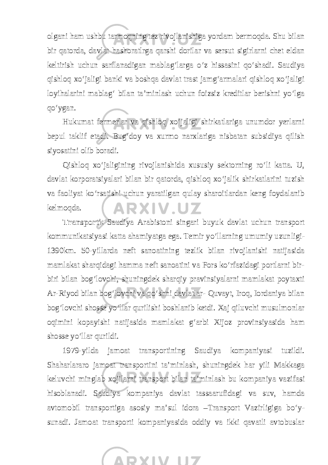 olgani ham ushbu tarmoqning tez rivojlanishiga yordam bermoqda. Shu bilan bir qatorda, davlat hashoratlrga qarshi dorilar va sersut sigirlarni chet eldan keltirish uchun sarflanadigan mablag‘larga o‘z hissasini qo‘shadi. Saudiya qishloq xo‘jaligi banki va boshqa davlat trast jamg‘armalari qishloq xo‘jaligi loyihalarini mablag‘ bilan ta’minlash uchun foizsiz kreditlar berishni yo‘lga qo‘ygan. Hukumat fermerlar va qishloq xo‘jaligi shirkatlariga unumdor yerlarni bepul taklif etadi. Bug‘doy va xurmo narxlariga nisbatan subsidiya qilish siyosatini olib boradi. Qishloq xo‘jaligining rivojlanishida xususiy sektorning ro‘li katta. U, davlat korporatsiyalari bilan bir qatorda, qishloq xo‘jalik shirkatlarini tuzish va faoliyat ko‘rsatishi uchun yaratilgan qulay sharoitlardan keng foydalanib kelmoqda. Transporti. Saudiya Arabistoni singari buyuk davlat uchun transport kommunikatsiyasi katta ahamiyatga ega. Temir yo‘llarning umumiy uzun ligi- 1390km. 50-yillarda neft sanoatining tezlik bilan rivojlanishi natijasida mamlakat sharqidagi hamma neft sanoatini va Fors ko‘rfazidagi portlarni bir- biri bilan bog‘lovchi, shuningdek sharqiy pravinsiyalarni mamlakat poytaxti Ar-Riyod bilan bog‘lovchi va qo‘shni davlatlar- Quvayt, Iroq, Iordaniya bilan bog‘lovchi shosse yo‘llar qurilishi boshlanib ketdi. Xaj qiluvchi musulmonlar oqimini kopayishi natijasida mamlakat g‘arbi Xijoz provinsiyasida ham shosse yo‘llar qurildi. 1979-yilda jamoat transportining Saudiya kompaniyasi tuzildi. Shaharlararo jamoat transportini ta’minlash, shuningdek har yili Makkaga keluvchi minglab xojilarni transport bilan ta’minlash bu kompaniya vazi fasi hisoblanadi. Saudiya kompaniya davlat tassaarufidagi va suv, hamda avtomobil transportiga asosiy ma’sul idora –Transport Vazirligiga bo‘y - sunadi. Jamoat transporti kompaniyasida oddiy va ikki qavatli avtobuslar 