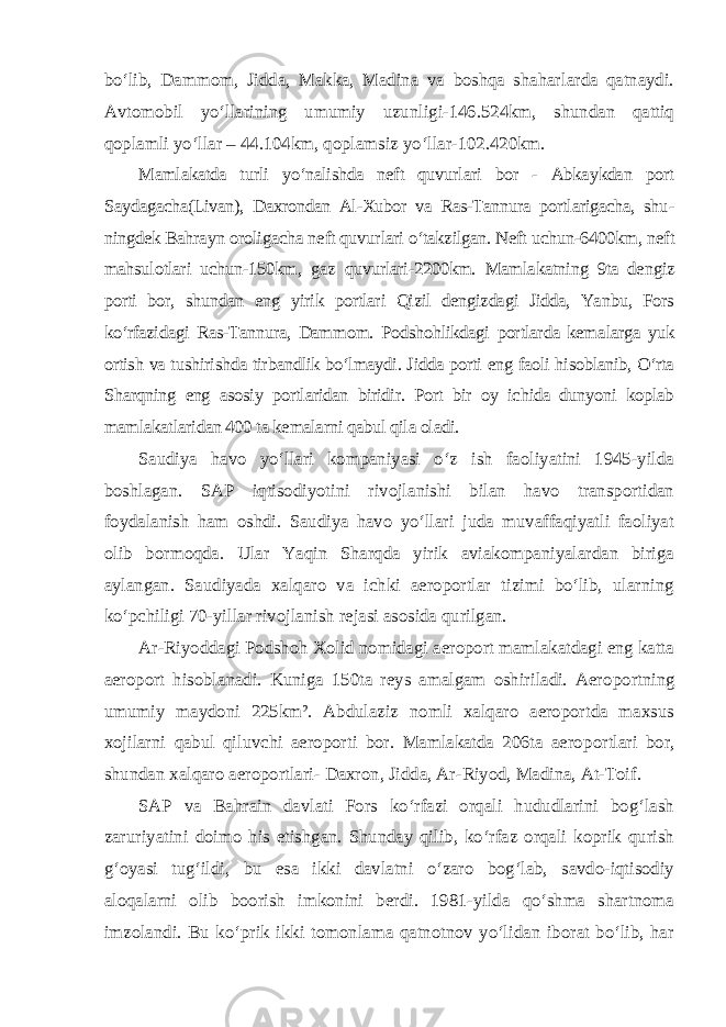 bo‘lib, Dammom, Jidda, Makka, Madina va boshqa shaharlarda qatnaydi. Avtomobil yo‘llarining umumiy uzunligi-146.524km, shundan qattiq qoplamli yo‘llar – 44.104km, qoplamsiz yo‘llar-102.420km. Mamlakatda turli yo‘nalishda neft quvurlari bor - Abkaykdan port Saydagacha(Livan), Daxrondan Al-Xubor va Ras-Tannura portlarigacha, shu - ningdek Bahrayn oroligacha neft quvurlari o‘takzilgan. Neft uchun-6400km, neft mahsulotlari uchun-150km, gaz quvurlari-2200km. Mamla katning 9ta dengiz porti bor, shundan eng yirik portlari Qizil dengizdagi Jidda, Yanbu, Fors ko‘rfazidagi Ras-Tannura, Dammom. Podshohlikdagi portlarda kema larga yuk ortish va tushirishda tirbandlik bo‘lmaydi. Jidda porti eng faoli hisoblanib, O‘rta Sharqning eng asosiy portlaridan biridir. Port bir oy ichida dunyoni koplab mamlakatlaridan 400 ta kemalarni qabul qila oladi. Saudiya havo yo‘llari kompaniyasi o‘z ish faoliyatini 1945-yilda boshlagan. SAP iqtisodiyotini rivojlanishi bilan havo transportidan foydalanish ham oshdi. Saudiya havo yo‘llari juda muvaffaqiyatli faoliyat olib bormoqda. Ular Yaqin Sharqda yirik aviakompaniyalardan biriga aylangan. Saudiyada xalqaro va ichki aeroportlar tizimi bo‘lib, ularning ko‘pchiligi 70-yillar rivojlanish rejasi asosida qurilgan. Ar-Riyoddagi Podshoh Xolid nomidagi aeroport mamlakatdagi eng katta aeroport hisoblanadi. Kuniga 150ta reys amalgam oshiriladi. Aero portning umumiy maydoni 225km². Abdulaziz nomli xalqaro aeroportda maxsus xojilarni qabul qiluvchi aeroporti bor. Mamlakatda 206ta aero portlari bor, shundan xalqaro aeroportlari- Daxron, Jidda, Ar-Riyod, Madina, At-Toif. SAP va Bahrain davlati Fors ko‘rfazi orqali hududlarini bog‘lash zaruriyatini doimo his etishgan. Shunday qilib, ko‘rfaz orqali koprik qurish g‘oyasi tug‘ildi, bu esa ikki davlatni o‘zaro bog‘lab, savdo-iqtisodiy aloqalarni olib boorish imkonini berdi. 1981-yilda qo‘shma shartnoma imzolandi. Bu ko‘prik ikki tomonlama qatnotnov yo‘lidan iborat bo‘lib, har 