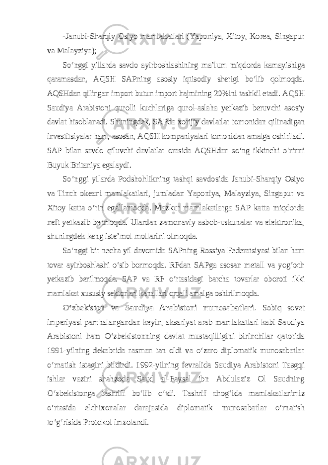 -Janubi-Sharqiy Osiyo mamlakatlari (Yaponiya, Xitoy, Korea, Singapur va Malayziya); So‘nggi yillarda savdo ayirboshlashining ma’lum miqdorda kamayishiga qaramasdan, AQSH SAPning asosiy iqtisodiy sherigi bo‘lib qolmoqda. AQSHdan qilingan import butun import hajmining 20%ini tashkil etadi. AQSH Saudiya Arabistoni qurolli kuchlariga qurol-aslaha yetkazib beruvchi asosiy davlat hisoblanadi. Shuningdek, SAPda xorijiy davlatlar tomonidan qilinadigan investitsiyalar ham, asosan, AQSH kompaniyalari tomonidan amalga oshiriladi. SAP bilan savdo qiluvchi davlatlar orasida AQSHdan so‘ng ikkinchi o‘rinni Buyuk Britaniya egalaydi. So‘nggi yilarda Podshohlikning tashqi savdosida Janubi-Sharqiy Osiyo va Tinch okeani mamlakatlari, jumladan Yaponiya, Malayziya, Singapur va Xitoy katta o‘rin egallamoqda. Mazkur mamlakatlarga SAP katta miqdorda neft yetkazib bermoqda. Ulardan zamonaviy asbob-uskunalar va elektronika, shuningdek keng iste’mol mollarini olmoqda. So‘nggi bir necha yil davomida SAPning Rossiya Federatsiyasi bilan ham tovar ayirboshlashi o‘sib bormoqda. RFdan SAPga asosan metall va yog‘och yetkazib berilmoqda. SAP va RF o‘rtasidagi barcha tovarlar oboroti ikki mamlakat xususiy sektorlari kanallari orqali amalga oshirilmoqda. O‘zbekiston va Saudiya Arabistoni munosabatlari. Sobiq sovet imperiyasi parchalangandan keyin, aksariyat arab mamlakatlari kabi Saudiya Arabistoni ham O‘zbekistonning davlat mustaqilligini birinchilar qatorida 1991-yilning dekabrida rasman tan oldi va o‘zaro diplomatik munosabatlar o‘rnatish istagini bildirdi. 1992-yilning fevralida Saudiya Arabistoni Tasgqi ishlar vaziri shahzoda Saud al-Faysal ibn Abdulaziz Ol Saudning O‘zbekistonga tashrifi bo‘lib o‘tdi. Tashrif chog‘ida mamlakat larimiz o‘rtasida elchixonalar darajasida diplomatik munosa batlar o‘rnatish to‘g‘risida Protokol imzolandi. 