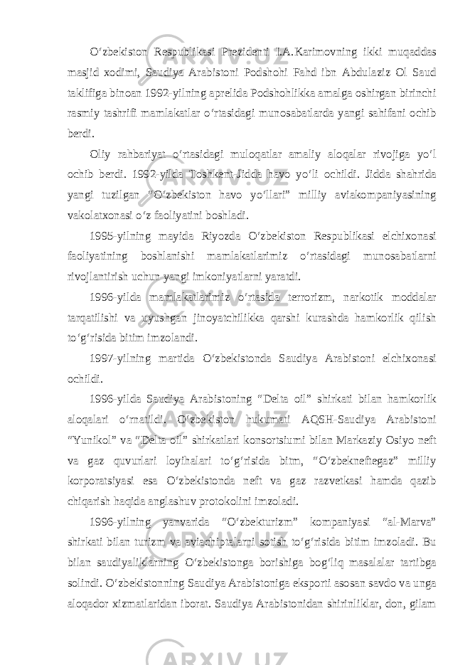 O‘zbekiston Respublikasi Prezidenti I.A.Karimovning ikki muqaddas masjid xodimi, Saudiya Arabistoni Podshohi Fahd ibn Abdulaziz Ol Saud taklifiga binoan 1992-yilning aprelida Podshohlikka amalga oshirgan birinchi rasmiy tashrifi mamlakatlar o‘rtasidagi munosabatlarda yangi sahifani ochib berdi. Oliy rahbariyat o‘rtasidagi muloqatlar amaliy aloqalar rivojiga yo‘l ochib berdi. 1992-yilda Toshkent-Jidda havo yo‘li ochildi. Jidda shahrida yangi tuzilgan “O‘zbekiston havo yo‘llari” milliy aviakompaniyasining vakolatxonasi o‘z faoliyatini boshladi. 1995-yilning mayida Riyozda O‘zbekiston Respublikasi elchixonasi faoliyatining boshlanishi mamlakatlarimiz o‘rtasidagi munosabatlarni rivojlantirish uchun yangi imkoniyatlarni yaratdi. 1996-yilda mamlakatlarimiz o‘rtasida terrorizm, narkotik moddalar tarqatilishi va uyushgan jinoyatchilikka qarshi kurashda hamkorlik qilish to‘g‘risida bitim imzolandi. 1997-yilning martida O‘zbekistonda Saudiya Arabistoni elchixonasi ochildi. 1996-yilda Saudiya Arabistoning “Delta oil” shirkati bilan hamkorlik aloqalari o‘rnatildi. O‘zbekiston hukumati AQSH-Saudiya Arabistoni “Yunikol” va “Delta oil” shirkatlari konsortsiumi bilan Markaziy Osiyo neft va gaz quvurlari loyihalari to‘g‘risida bitm, “O‘zbekneftegaz” milliy korporatsiyasi esa O‘zbekistonda neft va gaz razvetkasi hamda qazib chiqarish haqida anglashuv protokolini imzoladi. 1996-yilning yanvarida “O‘zbekturizm” kompaniyasi “al-Marva” shirkati bilan turizm va aviachiptalarni sotish to‘g‘risida bitim imzoladi. Bu bilan saudiyaliklarning O‘zbekistonga borishiga bog‘liq masalalar tartibga solindi. O‘zbekistonning Saudiya Arabistoniga eksporti asosan savdo va unga aloqador xizmatlaridan iborat. Saudiya Arabistonidan shirinliklar, don, gilam 