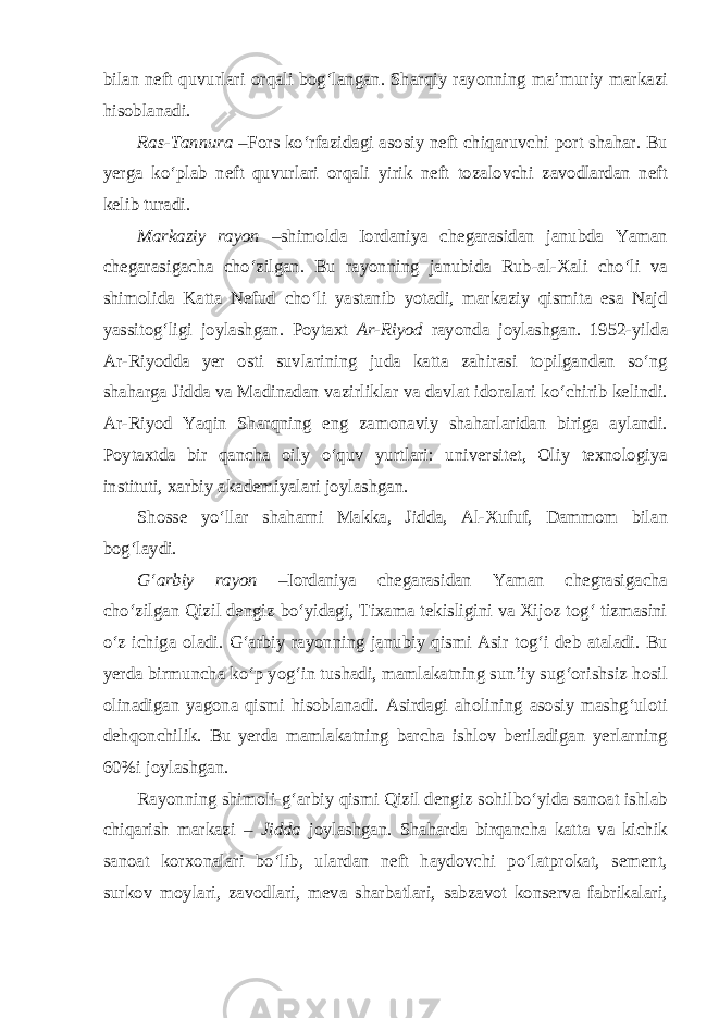 bilan neft quvurlari orqali bog‘langan. Sharqiy rayonning ma’muriy markazi hisoblanadi. Ras-Tannura –Fors ko‘rfazidagi asosiy neft chiqaruvchi port shahar. Bu yerga ko‘plab neft quvurlari orqali yirik neft tozalovchi zavodlardan neft kelib turadi. Markaziy rayon –shimolda Iordaniya chegarasidan janubda Yaman chegarasigacha cho‘zilgan. Bu rayonning janubida Rub-al-Xali cho‘li va shimolida Katta Nefud cho‘li yastanib yotadi, markaziy qismita esa Najd yassitog‘ligi joylashgan. Poytaxt Ar-Riyod rayonda joylashgan. 1952-yilda Ar-Riyodda yer osti suvlarining juda katta zahirasi topilgandan so‘ng shaharga Jidda va Madinadan vazirliklar va davlat idoralari ko‘chirib kelindi. Ar-Riyod Yaqin Sharqning eng zamonaviy shaharlaridan biriga aylandi. Poytaxtda bir qancha oily o‘quv yurtlari: universitet, Oliy texnologiya instituti, xarbiy akademiyalari joylashgan. Shosse yo‘llar shaharni Makka, Jidda, Al-Xufuf, Dammom bilan bog‘laydi. G‘arbiy rayon –Iordaniya chegarasidan Yaman chegrasigacha cho‘zilgan Qizil dengiz bo‘yidagi, Tixama tekisligini va Xijoz tog‘ tizmasini o‘z ichiga oladi. G‘arbiy rayonning janubiy qismi Asir tog‘i deb ataladi. Bu yerda birmuncha ko‘p yog‘in tushadi, mamlakatning sun’iy sug‘orishsiz hosil olinadigan yagona qismi hisoblanadi. Asirdagi aholining asosiy mashg‘uloti dehqonchilik. Bu yerda mamlakatning barcha ishlov beriladigan yerlarning 60%i joylashgan. Rayonning shimoli-g‘arbiy qismi Qizil dengiz sohilbo‘yida sanoat ishlab chiqarish markazi – Jidda joylashgan. Shaharda birqancha katta va kichik sanoat korxonalari bo‘lib, ulardan neft haydovchi po‘latprokat, sement, surkov moylari, zavodlari, meva sharbatlari, sabzavot konserva fabrikalari, 