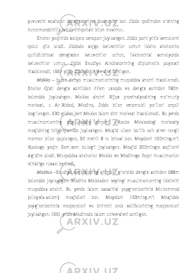 yuvuvchi vositalar korxonalari va boshqalar bor. Jidda qadimdan o‘zining hunarmandchilik ishlab chiqarishi bilan mashhur. Shahar yaqinida xalqaro aeroport joylashgan. Jidda porti yirik kemalarni qabul qila oladi. Jiddada xajga keluvchilar uchun ikkita shaharcha qurildi:bittasi dengizdan keluvchilar uchun, ikkianchisi samalyotda keluvchilar uchun. Jidda Saudiya Arabistonining diplomatik poytaxti hisoblanadi. 1967-yilda Jiddada universitet ochilgan. Makka – butun dunyo musulmonlarining muqaddas shahri hisob lanadi. Shahar Qizil dengiz sohilidan 77km uzoqda va dengiz sathidan 280m balandda joylashgan. Makka shahri Xijoz provinsiyasining ma’mu riy markazi, u Ar-Ridod, Madina, Jidda bilan avtomobil yo‘llari orqali bog‘langan. 630-yildan beri Makka islom dini markazi hisoblanadi. Bu yerda musulmonlarning eng asosiy ehromi –Kaaba Makkadagi markaziy masjidning ichki qismida joylashgan. Masjid ulkan bo‘lib och siren rangli marmar bilan qoplangan, 90 metrli 8 ta binosi bor. Maydoni 160ming.m². Kaabaga yaqin Zam-zam bulog‘i joylashgan. Masjid 300mingta xojilarni sig‘dira oladi. Muqaddas shaharlar Makka va Madinaga faqat musulmonlar kirishiga ruxsat beriladi. Madina – Saudiya Arabistoning shimoli- g‘arbida dengiz sathidan 588m balandda joylashgan. Madina Makkadan keyingi musulmonlarning ikkinchi muqaddas shahri. Bu yerda islom asoschisi payg‘ambarimiz Mu ham mad (allayxis-salom) masjidlari bor. Maydoni 163ming.m². Masjidda payg‘ambarimiz maqbaralari va birinchi arab xalifalarining maqbaralari joylashgan. 1961-yilda Madinada Islom universiteti ochilgan. 