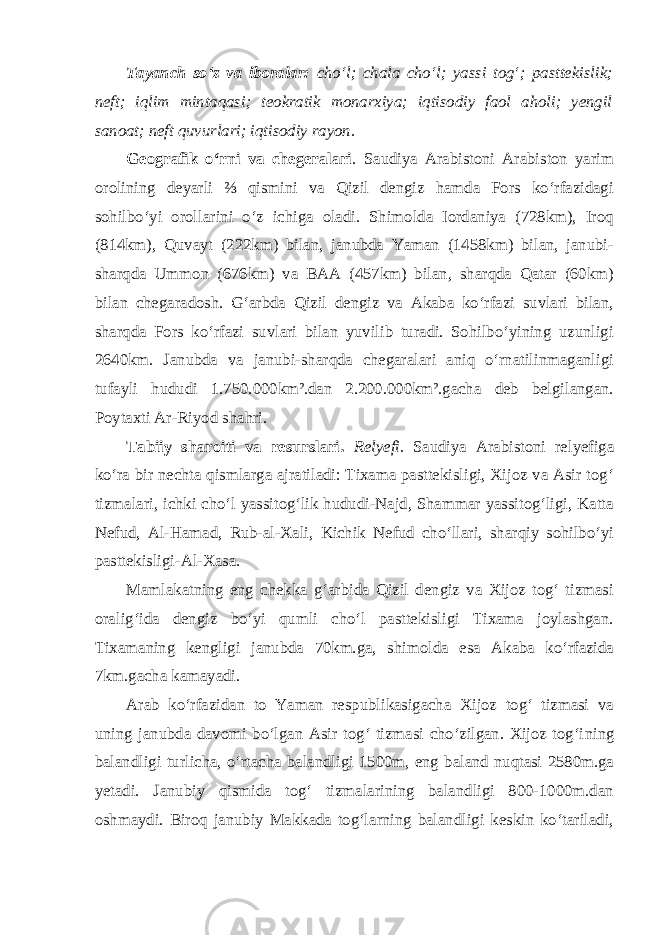 Tayanch so‘z va iboralar: cho‘l; chala cho‘l; yassi tog‘; pasttekislik; neft; iqlim mintaqasi; teokratik monarxiya; iqtisodiy faol aholi; yengil sanoat; neft quvurlari; iqtisodiy rayon. Geografik o‘rni va chegeralari . Saudiya Arabistoni Arabiston yarim orolining deyarli ⅔ qismini va Qizil dengiz hamda Fors ko‘rfazidagi sohilbo‘yi orollarini o‘z ichiga oladi. Shimolda Iordaniya (728km), Iroq (814km), Quvayt (222km) bilan, janubda Yaman (1458km) bilan, janubi- sharqda Ummon (676km) va BAA (457km) bilan, sharqda Qatar (60km) bilan chegaradosh. G‘arbda Qizil dengiz va Akaba ko‘rfazi suvlari bilan, sharqda Fors ko‘rfazi suvlari bilan yuvilib turadi. Sohilbo‘yining uzunligi 2640km. Janubda va janubi-sharqda chegaralari aniq o‘rnatilinmaganligi tufayli hududi 1.750.000km².dan 2.200.000km².gacha deb belgilangan. Poytaxti Ar-Riyod shahri. Tabiiy sharoiti va resurslari. Relyefi. Saudiya Arabistoni relyefiga ko‘ra bir nechta qismlarga ajratiladi: Tixama pasttekisligi, Xijoz va Asir tog‘ tizmalari, ichki cho‘l yassitog‘lik hududi-Najd, Shammar yassitog‘ligi, Katta Nefud, Al-Hamad, Rub-al-Xali, Kichik Nefud cho‘llari, sharqiy sohilbo‘yi pasttekisligi-Al-Xasa. Mamlakatning eng chekka g‘arbida Qizil dengiz va Xijoz tog‘ tizmasi oralig‘ida dengiz bo‘yi qumli cho‘l pasttekisligi Tixama joylashgan. Tixamaning kengligi janubda 70km.ga, shimolda esa Akaba ko‘rfazida 7km.gacha kamayadi. Arab ko‘rfazidan to Yaman respublikasigacha Xijoz tog‘ tizmasi va uning janubda davomi bo‘lgan Asir tog‘ tizmasi cho‘zilgan. Xijoz tog‘i ning balandligi turlicha, o‘rtacha balandligi 1500m, eng baland nuqtasi 2580m.ga yetadi. Janubiy qismida tog‘ tizmalarining balandligi 800-1000m.dan oshmaydi. Biroq janubiy Makkada tog‘larning balandligi keskin ko‘tariladi, 