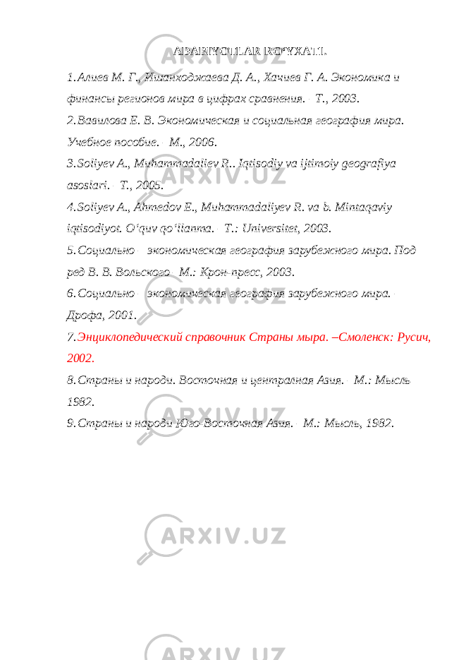 ADABIYOTLAR RO‘YXATI. 1. Алиев М. Г. , Ишанходжаева Д. А. , Хачиев Г. А. Экономи ка и финанс ы регионов мира в цифрах сравнения. – Т. , 2003. 2. Вавилова Е. В. Экономическая и социальная география мира. Учебное пособие. – М. , 2006. 3. Soliyev A . , Muhammadaliev R . . Iqtisodiy va ijtimoiy geografiya asoslari. –T., 2005. 4. Soliyev A., Ahmedov E., Muhammadaliyev R. va b. Mintaqaviy iqtisodiyot. O‘quv qo‘llanma. – T. : Universitet, 2003. 5. Социально – экон омическая география зарубежного мира. Под ред В. В. Вольского –М.: Крон-пресс, 2003. 6. Социально – экономическая география зарубежного мира. – Дрофа , 2001. 7. Энциклопедический справочник Страны мыра. – Смоленск : Русич , 2002. 8. Страны и на роди. Восточная и централная Азия. –М.: Мысль 1982. 9. Страны и народи Юго-Восточная Азия. –М.: Мысль, 1982. 