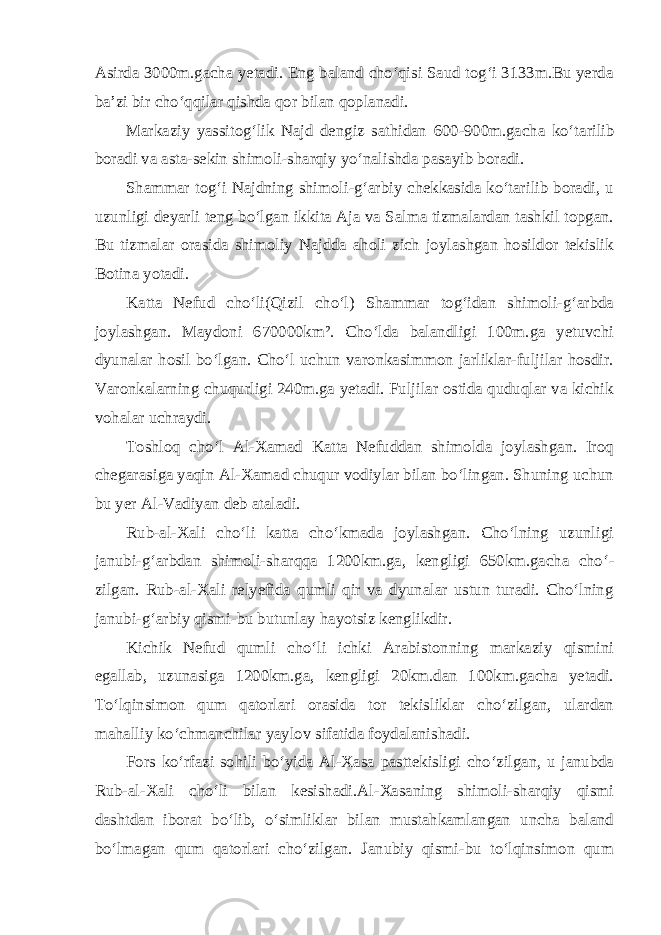 Asirda 3000m.gacha yetadi. Eng baland cho‘qisi Saud tog‘i 3133m.Bu yerda ba’zi bir cho‘qqilar qishda qor bilan qoplanadi. Markaziy yassitog‘lik Najd dengiz sathidan 600-900m.gacha ko‘ta rilib boradi va asta-sekin shimoli-sharqiy yo‘nalishda pasayib boradi. Shammar tog‘i Najdning shimoli-g‘arbiy chekkasida ko‘tarilib boradi, u uzunligi deyarli teng bo‘lgan ikkita Aja va Salma tizmalardan tashkil topgan. Bu tizmalar orasida shimoliy Najdda aholi zich joylashgan hosildor tekislik Botina yotadi. Katta Nefud cho‘li(Qizil cho‘l) Shammar tog‘idan shimoli-g‘arbda joylashgan. Maydoni 670000km². Cho‘lda balandligi 100m.ga yetuvchi dyunalar hosil bo‘lgan. Cho‘l uchun varonkasimmon jarliklar-fuljilar hosdir. Varonkalarning chuqurligi 240m.ga yetadi. Fuljilar ostida quduqlar va kichik vohalar uchraydi. Toshloq cho‘l Al-Xamad Katta Nefuddan shimolda joylashgan. Iroq chegarasiga yaqin Al-Xamad chuqur vodiylar bilan bo‘lingan. Shuning uchun bu yer Al-Vadiyan deb ataladi. Rub-al-Xali cho‘li katta cho‘kmada joylashgan. Cho‘lning uzunligi janubi-g‘arbdan shimoli-sharqqa 1200km.ga, kengligi 650km.gacha cho‘ - zilgan. Rub-al-Xali relyefida qumli qir va dyunalar ustun turadi. Cho‘lning janubi-g‘arbiy qismi-bu butunlay hayotsiz kenglikdir. Kichik Nefud qumli cho‘li ichki Arabistonning markaziy qismini egallab, uzunasiga 1200km.ga, kengligi 20km.dan 100km.gacha yetadi. To‘lqinsimon qum qatorlari orasida tor tekisliklar cho‘zilgan, ulardan mahalliy ko‘chmanchilar yaylov sifatida foydalanishadi. Fors ko‘rfazi sohili bo‘yida Al-Xasa pasttekisligi cho‘zilgan, u janubda Rub-al-Xali cho‘li bilan kesishadi.Al-Xasaning shimoli-sharqiy qismi dashtdan iborat bo‘lib, o‘simliklar bilan mustahkamlangan uncha baland bo‘lmagan qum qatorlari cho‘zilgan. Janubiy qismi-bu to‘lqinsimon qum 