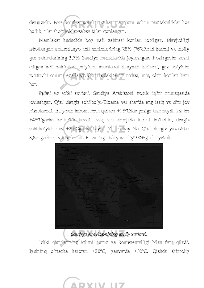 dengizidir. Fors ko‘rfazi sohilining hamma qismi uchun pasttekisliklar hos bo‘lib, ular sho‘rhoklar-sabxa bilan qoplangan. Mamlakat hududida boy neft zahirasi konlari topilgan. Mavjudligi isbotlangan umumdunyo neft zahiralarining 26% (262,7mld.barrel) va tabiiy gaz zahiralarining 3,7% Saudiya hududlarida joylashgan. Hozir gacha kashf etilgan neft zahiralari bo‘yicha mamlakat dunyoda birinchi, gaz bo‘yicha to‘rtinchi o‘rinni egallaydi.Shuningdek temir rudasi, mis, oltin konlari ham bor. Iqlimi va ichki suvlari. Saudiya Arabistoni tropik iqlim mintaqasida joylashgan. Qizil dengiz sohilbo‘yi-Tixama yer sharida eng issiq va dim joy hisoblanadi. Bu yerda harorat hech qachon +15ºCdan pastga tushmaydi, tez-tez +45ºCgacha ko‘tarilib turadi. Issiq shu darajada kuchli bo‘ladiki, dengiz sohilbo‘yida suv +29ºCgacha isiydi. Yil mobaynida Qizil dengiz yuzasidan 3,5m.gacha suv bug‘lanadi. Havoning nisbiy namligi 90%gacha yetadi. Saudiya Arabistonining tabiiy xaritasi. Ichki qismlarining iqlimi quruq va kontenentalligi bilan farq qiladi. Iyulning o‘rtacha harorati +30ºC, yanvarda +10ºC. Qishda shimoliy 