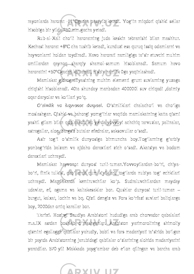 rayonlarda harorat -11ºCgacha pasayib ketadi. Yog‘in miqdori qishki sellar hisobiga bir yilda 250 mm.gacha yetadi. Rub-al-Xali cho‘li haroratning juda keskin tebranishi bilan mashhur. Kechasi harorat +8ºC cha tushib ketadi, kunduzi esa quruq issiq odamlarni va hayvonlarni holdan toydiradi. Havo harorati namligiga ta’sir etuvchi muhim omillardan qaynoq sharqiy shamol-samum hisoblanadi. Samum havo haroratini +50ºCgacha ko‘taradi, nisbiy namlik 0ga yaqinlashadi. Mamlakat gidrografiyasining muhim elementi grunt suvlarning yuzaga chiqishi hisoblanadi. 40ta shunday manbadan 400000l suv chiqadi ,doimiy oqar daryolar va ko‘llari yo‘q. O‘simlik va hayvonot dunyosi. O‘simliklari chalacho‘l va cho‘lga moslashgan. Qishki va bahorgi yomg‘irlar vaqtida mamlakatning katta qismi yashil gilam bilan qoplanadi. Bu yerda yovvoyi achchiq tarvuzlar, palinalar, astragallar, aloe, bargsiz butalar efedralar, saksovullar o‘sadi. Asir tog‘i o‘simlik dunyosiga birmuncha boy.Tog‘larning g‘arbiy yonbag‘rida balzam va ajdaho daraxtlari zich o‘sadi. Akatsiya va bodom daraxtlari uchraydi. Mamlakat hayvonot dunyosi turli-tuman.Yovvoyilardan-bo‘ri, chiya - bo‘ri, finik tulkisi, cho‘llarda qum kiyiklari, tog‘larda nubiya tog‘ echkilari uchraydi. Mamlakatda kemiruvchilar ko‘p. Sudraluvchilardan mayday udavlar, ef, agama va kaltakesaklar bor. Qushlar dunyosi turli-tuman – burgut, kalxat, lochin va bq. Qizil dengiz va Fors ko‘rfazi suvlari baliqlarga boy, 2000dan ortiq karallar bor. Tarixi. Hozirgi Saudiya Arabistoni hududiga arab chorvador qabalalari m.a.IX asrdan boshlab o‘rnashganlar. Arabiston yarimorolining shimoliy qismini egallagan qabilalar yahudiy, bobil va fors madaniyati ta’sirida bo‘l gan bir paytda Arabistonning janubidagi qabilalar o‘zlarining alohida madaniyatini yaratdilar. 570-yili Makkada payg‘ambar deb e’lon qilingan va barcha arab 