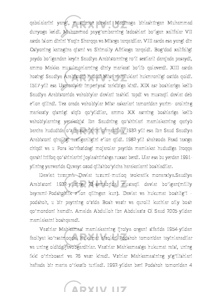 qabalalarini yangi, musulmon davlati Madinaga birlashtirgan Muhammad dunyoga keldi. Muhammad payg‘ambarning izdoshlari bo‘lgan xalifalar VII asrda islom dinini Yaqin Sharqqa va Misrga tarqatdilar. VIII asrda esa yangi din Osiyoning kattagina qismi va Shimoliy Afrikaga tarqaldi. Bog‘dod xalifaligi paydo bo‘lgandan keyin Saudiya Arabistonning ro‘li sezilarli darajada pasaydi, ammo Makka musulmonlarning diniy markazi bo‘lib qolaverdi. XIII asrda hozirgi Saudiya Arabistoni hududi Misr mamluklari hukmronligi ostida qoldi. 1517-yili esa Usmoniylar imperiyasi tarkibiga kirdi. XIX asr boshlariga kelib Saudiya Arabistonida vahobiylar davlati tashkil topdi va mustaqil davlat deb e’lon qilindi. Tez orada vahobiylar Misr askarlari tamonidan yarim- orolning markaziy qismigi siqib qo‘yildilar, ammo XX asrning boshlariga kelib vahobiylarning yetakchisi Ibn Saudning qo‘shinlari mamlakatning qariyb barcha hududida o‘z nazoratlarini o‘rnatdilar, 1932-yili esa Ibn Saud Saudiya Arabistoni qirolligi tuzilganligini e’lon qildi. 1982-yili shahzoda Faxd taxtga chiqdi va u Fors ko‘rfazidagi mojarolar paytida mamlakat hududiga Iroqqa qarshi ittifoq qo‘shinlarini joylashtirishga ruxsat berdi. Ular esa bu yerdan 1991- yilning yanvarida Quvayt ozod qilishbo‘yicha harakatlarni boshladilar. Davlat tuzumi. Davlat tuzumi-mutloq teokratik monarxiya.Saudiya Arabistoni 1932-yilning 23-sentabrida mustaqil davlat bo‘lgan(milliy bayrami-Podshohlik e’lon qilingan kun). Davlat va hukumat boshlig‘i - podshoh, u bir paytning o‘zida Bosh vazir va qurolli kuchlar oily bosh qo‘mondoni hamdir. Amalda Abdulloh ibn Abdulaziz Ol Saud 2005-yildan mamlakatni boshqaradi. Vazirlar Mahkamasi mamlakatning ijroiya organi sifatida 1954-yildan faoliyat ko‘rsatmoqda. Hukumat a’zolari Podshoh tomonidan tayin lanadilar va uning oldida javobgardirlar. Vazirlar Mahkamasiga hukumat raisi, uning ikki o‘rinbosari va 26 vazr kiradi. Vzirlar Mahkamasining yig‘ilishlari haftada bir marta o‘tkazib turiladi. 1992-yildan beri Podshoh tomonidan 4 