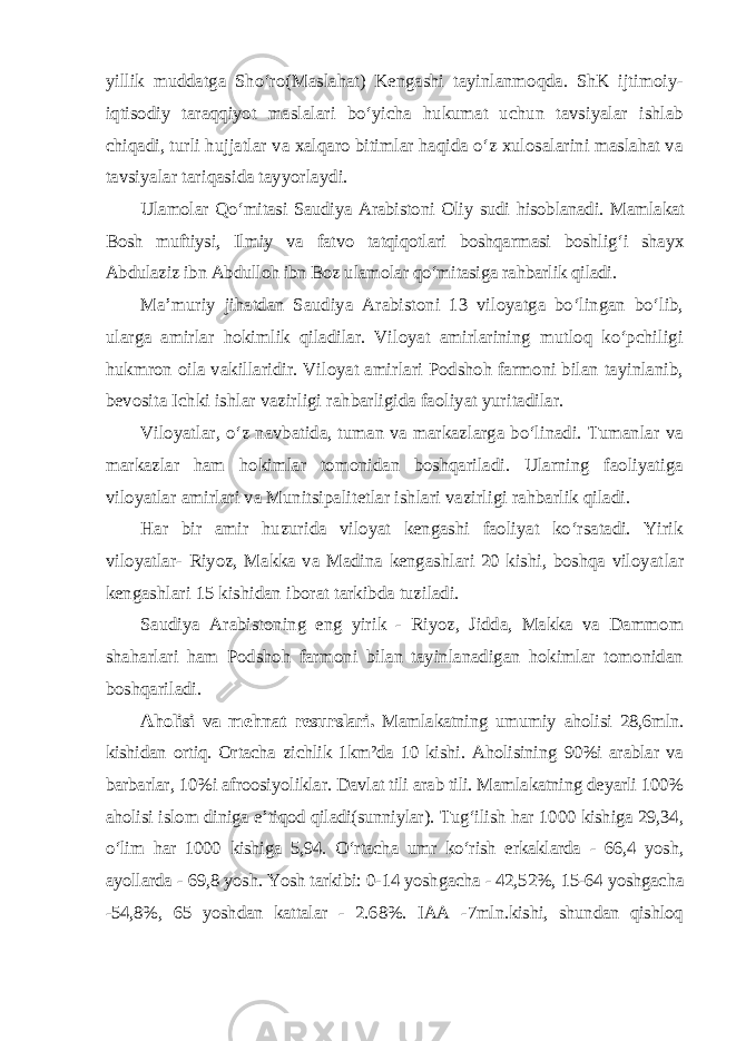 yillik muddatga Sho‘ro(Maslahat) Kengashi tayinlanmoqda. ShK ijtimoiy- iqtisodiy taraqqiyot maslalari bo‘yicha hukumat uchun tavsiyalar ishlab chiqadi, turli hujjatlar va xalqaro bitimlar haqida o‘z xulosalarini maslahat va tavsiyalar tariqasida tayyorlaydi. Ulamolar Qo‘mitasi Saudiya Arabistoni Oliy sudi hisoblanadi. Mam lakat Bosh muftiysi, Ilmiy va fatvo tatqiqotlari boshqarmasi boshlig‘i shayx Abdulaziz ibn Abdulloh ibn Boz ulamolar qo‘mitasiga rahbarlik qiladi. Ma’muriy jihatdan Saudiya Arabistoni 13 viloyatga bo‘lingan bo‘lib, ularga amirlar hokimlik qiladilar. Viloyat amirlarining mutloq ko‘pchiligi hukmron oila vakillaridir. Viloyat amirlari Podshoh farmoni bilan tayinlanib, bevosita Ichki ishlar vazirligi rahbarligida faoliyat yuritadilar. Viloyatlar, o‘z navbatida, tuman va markazlarga bo‘linadi. Tumanlar va markazlar ham hokimlar tomonidan boshqariladi. Ularning faoliyatiga viloyatlar amirlari va Munitsipalitetlar ishlari vazirligi rahbarlik qiladi. Har bir amir huzurida viloyat kengashi faoliyat ko‘rsatadi. Yirik viloyatlar- Riyoz, Makka va Madina kengashlari 20 kishi, boshqa viloyat lar kengashlari 15 kishidan iborat tarkibda tuziladi. Saudiya Arabistoning eng yirik - Riyoz, Jidda, Makka va Dammom shaharlari ham Podshoh farmoni bilan tayinlanadigan hokimlar tomonidan boshqariladi. Aholisi va mehnat resurslari. Mamlakatning umumiy aholisi 28,6mln. kishidan ortiq. Ortacha zichlik 1km²da 10 kishi. Aholisining 90%i arablar va barbarlar, 10%i afroosiyoliklar. Davlat tili arab tili. Mamlakatning deyarli 100% aholisi islom diniga e’tiqod qiladi(sunniylar). Tug‘ilish har 1000 kishiga 29,34, o‘lim har 1000 kishiga 5,94. O‘rtacha umr ko‘rish erkaklarda - 66,4 yosh, ayollarda - 69,8 yosh. Yosh tarkibi: 0-14 yoshgacha - 42,52%, 15-64 yoshgacha -54,8%, 65 yoshdan kattalar - 2.68%. IAA -7mln.kishi, shundan qishloq 