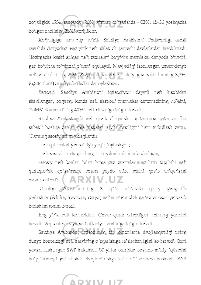 xo‘jaligida 12%, sanoatda -25%, xizmat ko‘rsatishda - 63%. 15-65 yoshgacha bo‘lgan aholining 35%i xorijliklar. Xo‘jaligiga umumiy ta’rif. Saudiya Arabistoni Podshohligi asosli ravishda dunyodagi eng yirik neft ishlab chiqaruvchi davlatlardan hisob lanadi, Hozirgacha kashf etilgan neft zaxiralari bo‘yicha mamlakat dunyoda birinchi, gaz bo‘yicha to‘rtinchi o‘rinni egallaydi. Mavjudligi isbotlangan umumdunyo neft zaxiralarining-26%i(262,7mld barrel) va tabiiy gaz zahiralarining-3,7%i (6,544trl.m³) Saudiya hududlarida joylashgan. Sanoati. Saudiya Arabistoni iqtisodiyoti deyarli neft hisobidan shakllangan, bugungi kunda neft eksporti mamlakat daromadining 75%ini, YaMM daromadining 40%i neft xissasiga to‘g‘ri keladi. Saudiya Arabistonida neft qazib chiqarishning tannarxi qator omillar sababli boshqa davlatlarga nisbatan ancha pastligini ham ta’kidlash zarur. Ularning asosiylari quyidagilardir: -neft qatlamlari yer sathiga yaqin joylashgan; -neft zaxiralari chegaralangan maydonlarda markazlashgan; -asosiy neft konlari bilan birga gaz zaxiralarining ham topilishi neft quduqlarida qo‘shimcha bosim paydo etib, neftni qazib chiqarishni osonlashtiradi; -Saudiya Arabistonining 3 qit’a o‘rtasida qulay geografik joylashuvi(Afrika, Yevropa, Osiyo) neftni iste’molchiga tez va oson yetkazib berish imkonini beradi. Eng yirik neft konlaridan- Govar qazib olinadigan neftning yarmini beradi, ⅓ qismi Abkayk va Saffaniya konlariga to‘g‘ri keladi. Saudiya Arabistoni iqtisodining bir tomonlama rivojlanganligi uning dunyo bozoridagi neft narxining o‘zgarishiga ta’sirchanligini ko‘rsatadi. Buni yaxshi tushungan SAP hukumati 80-yillar oxiridan boshlab milliy iqtisodni ko‘p tarmoqli yo‘nalishda rivojlantirishga katta e’tibor bera boshladi. SAP 