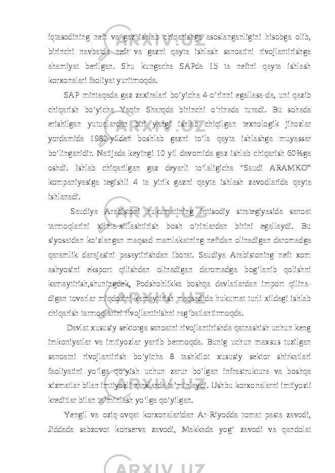 iqtasodining neft va gaz ishlab chiqarishga asoslanganligini hisobga olib, birinchi navbatda neft va gazni qayta ishlash sanoatini rivojlantirishga ahamiyat berilgan. Shu kungacha SAPda 15 ta neftni qayta ishlash korxonalari faoliyat yuritmoqda. SAP mintaqada gaz zaxiralari bo‘yicha 4-o‘rinni egallasa-da, uni qazib chiqarish bo‘yicha Yaqin Sharqda birinchi o‘rinada turadi. Bu sohada erishilgan yutuqlardan biri yangi ishlab chiqilgan texnologik jihozlar yordamida 1980-yildan boshlab gazni to‘la qayta ishlashga muyassar bo‘linganidir. Natijada keyingi 10 yil davomida gaz ishlab chiqarish 60%ga oshdi. Ishlab chiqarilgan gaz deyarli to‘laligicha “Saudi ARAMKO” kompaniyasiga tegishli 4 ta yirik gazni qayta ishlash zavod larida qayta ishlanadi. Saudiya Arabistoni hukumatining iqtisodiy strategiyasida sanoat tarmoqlarini xilma-xillashtirish bosh o‘rinlardan birini egallaydi. Bu siyosatdan ko‘zlangan maqsad mamlakatning neftdan olinadigan daromad ga qaramlik darajasini pasaytirishdan iborat. Saudiya Arabistoning neft xom ashyosini eksport qilishdan olinadigan daromadga bog‘lanib qolishni kamaytirish,shuningdek, Podshohlikka boshqa davlatlardan import qilina - digan tovarlar miqdorini kamaytirish maqsadida hukumat turli xildagi ishlab chiqarish tarmoqlarini rivojlantirishni rag‘batlantirmoqda. Davlat xususiy sektorga sanoatni rivojlantirishda qatnashish uchun keng imkoniyatlar va imtiyozlar yartib bermoqda. Bunig uchun maxsus tuzilgan sanoatni rivojlantirish bo‘yicha 8 tashkilot xususiy sektor shirkatlari faoliyatini yo‘lga qo‘yish uchun zarur bo‘lgan infrastruktura va boshqa xizmatlar bilan imtiyozli narxlarda ta’minlaydi. Ushbu korxo nalarni imtiyozli kreditlar bilan ta’minlash yo‘lga qo‘yilgan. Yengil va oziq-ovqat korxonalaridan Ar-Riyodda tomat pasta zavodi, Jiddada sabzovot konserva zavodi, Makkada yog‘ zavodi va qandolat 