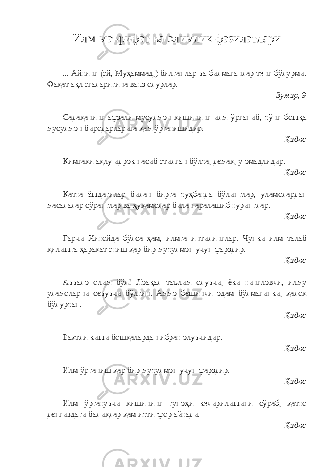 Илм-маърифат ва олимлик фазилатлари ... Айтинг (эй, Муҳаммад,) билганлар ва билмаганлар тенг бўлурми. Фақат ақл эгаларигина ваъз олурлар. Зумар, 9 Садақанинг афзали мусулмон кишининг илм ўрганиб, сўнг бошқа мусулмон биродарларига ҳам ўргатишидир. Ҳадис Кимгаки ақлу идрок насиб этилган бўлса, демак, у омадлидир. Ҳадис Катта ёшдагилар билан бирга суҳбатда бўлинглар, уламолардан масалалар сўранглар ва ҳукамолар билан аралашиб туринглар. Ҳадис Гарчи Хитойда бўлса ҳам, илмга интилинглар. Чунки илм талаб қилишга ҳаракат этиш ҳар бир мусулмон учун фарздир. Ҳадис Аввало олим бўл! Лоақал таълим олувчи, ёки тингловчи, илму уламоларни севувчи бўлгин. Аммо бешинчи одам бўлмагинки, ҳалок бўлурсан. Ҳадис Бахтли киши бошқалардан ибрат олувчидир. Ҳадис Илм ўрганиш ҳар бир мусулмон учун фарздир. Ҳадис Илм ўргатувчи кишининг гуноҳи кечирилишини сўраб, ҳатто денгиздаги балиқлар ҳам истиғфор айтади. Ҳадис 