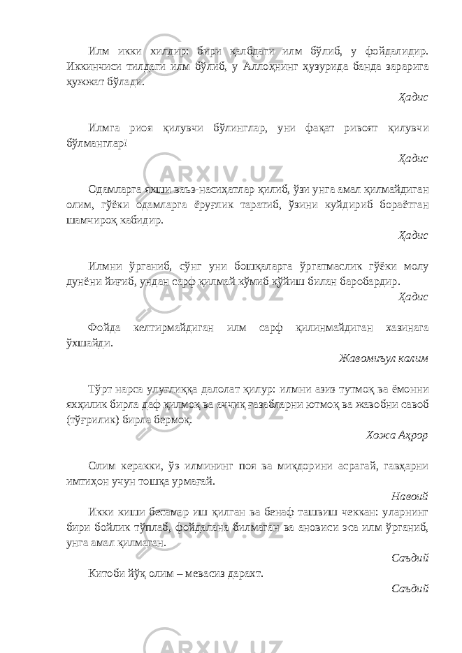 Илм икки хилдир: бири қалбдаги илм бўлиб, у фойдалидир. Иккинчиси тилдаги илм бўлиб, у Аллоҳнинг ҳузурида банда зарарига ҳужжат бўлади. Ҳадис Илмга риоя қилувчи бўлинглар, уни фақат ривоят қилувчи бўлманглар! Ҳадис Одамларга яхши ваъз-насиҳатлар қилиб, ўзи унга амал қилмайдиган олим, гўёки одамларга ёруғлик таратиб, ўзини куйдириб бораётган шамчироқ кабидир. Ҳадис Илмни ўрганиб, сўнг уни бошқаларга ўргатмаслик гўёки молу дунёни йиғиб, ундан сарф қилмай кўмиб қўйиш билан баробардир. Ҳадис Фойда келтирмайдиган илм сарф қилинмайдиган хазинага ўхшайди. Жавомиъул калим Тўрт нарса улуғлиққа далолат қилур: илмни азиз тутмоқ ва ёмонни яхҳилик бирла даф қилмоқ ва аччиқ ғазабларни ютмоқ ва жавобни савоб (тўғрилик) бирла бермоқ. Хожа Аҳрор Олим керакки, ўз илмининг поя ва миқдорини асрагай, гавҳарни имтиҳон учун тошқа урмағай. Навоий Икки киши бесамар иш қилган ва бенаф ташвиш чеккан: уларнинг бири бойлик тўплаб, фойдалана билмаган ва ановиси эса илм ўрганиб, унга амал қилмаган. Саъдий Китоби йўқ олим – мевасиз дарахт. Саъдий 