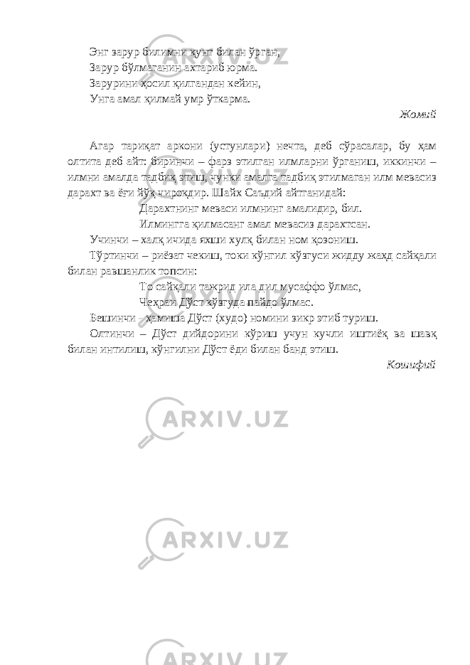 Энг зарур билимни қунт билан ўрган, Зарур бўлмаганин ахтариб юрма. Зарурини ҳосил қилгандан кейин, Унга амал қилмай умр ўткарма. Жомий Агар тариқат аркони (устунлари) нечта, деб сўрасалар, бу ҳам олтита деб айт: биринчи – фарз этилган илмларни ўрганиш, иккинчи – илмни амалда тадбиқ этиш, чунки амалга тадбиқ этилмаган илм мевасиз дарахт ва ёғи йўқ чироқдир. Шайх Саъдий айтганидай: Дарахтнинг меваси илмнинг амалидир, бил. Илмингга қилмасанг амал мевасиз дарахтсан. Учинчи – халқ ичида яхши хулқ билан ном қозониш. Тўртинчи – риёзат чекиш, токи кўнгил кўзгуси жидду жаҳд сайқали билан равшанлик топсин: То сайқали тажрид ила дил мусаффо ўлмас, Чеҳраи Дўст кўзгуда пайдо ўлмас. Бешинчи - ҳамиша Дўст (худо) номини зикр этиб туриш. Олтинчи – Дўст дийдорини кўриш учун кучли иштиёқ ва шавқ билан интилиш, кўнгилни Дўст ёди билан банд этиш. Кошифий 