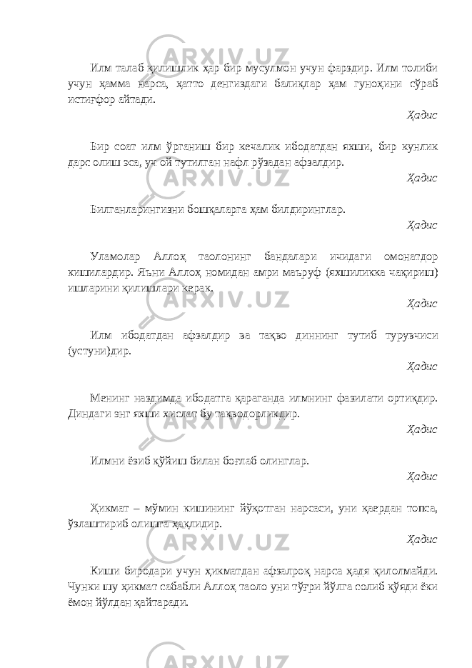 Илм талаб қилишлик ҳар бир мусулмон учун фарздир. Илм толиби учун ҳамма нарса, ҳатто денгиздаги балиқлар ҳам гуноҳини сўраб истиғфор айтади. Ҳадис Бир соат илм ўрганиш бир кечалик ибодатдан яхши, бир кунлик дарс олиш эса, уч ой тутилган нафл рўзадан афзалдир. Ҳадис Билганларингизни бошқаларга ҳам билдиринглар. Ҳадис Уламолар Аллоҳ таолонинг бандалари ичидаги омонатдор кишилардир. Яъни Аллоҳ номидан амри маъруф (яхшиликка чақириш) ишларини қилишлари керак. Ҳадис Илм ибодатдан афзалдир ва тақво диннинг тутиб турувчиси (устуни)дир. Ҳадис Менинг наздимда ибодатга қараганда илмнинг фазилати ортиқдир. Диндаги энг яхши хислат бу тақводорликдир. Ҳадис Илмни ёзиб қўйиш билан боғлаб олинглар. Ҳадис Ҳикмат – мўмин кишининг йўқотган нарсаси, уни қаердан топса, ўзлаштириб олишга ҳақлидир. Ҳадис Киши биродари учун ҳикматдан афзалроқ нарса ҳадя қилолмайди. Чунки шу ҳикмат сабабли Аллоҳ таоло уни тўғри йўлга солиб қўяди ёки ёмон йўлдан қайтаради. 