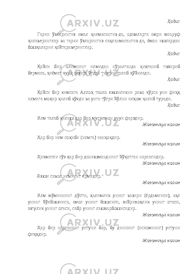 Ҳадис Гарчи ўзларингиз амал қилмасангиз-да, одамларга амри маъруф қилаверинглар ва гарчи ўзларингиз сақланмасангиз-да, ёмон ишлардан бошқаларни қайтараверинглар. Ҳадис Қайси бир олимнинг илмидан сўралганда қизғаниб гапириб бермаса, қиёмат куни оғзига ўтдан тизгин солиб қўйилади. Ҳадис Қайси бир кимсага Аллоҳ таоло яхшиликни раво кўрса уни фиқҳ илмига моҳир қилиб қўяди ва унга тўғри йўлни илҳом қилиб туради. Ҳадис Илм талаб қилиш ҳар бир мусулмон учун фарздир. Жавомиъул калим Ҳар бир илм соҳиби (илмга) чанқоқдир. Жавомиъул калим Ҳикматли сўз ҳар бир донишманднинг йўқотган нарсасидир. Жавомиъул калим Яхши савол илмнинг ярмидир. Жавомиъул калим Илм мўминнинг дўсти, ҳалимлик унинг вазири (ёрдамчиси), ақл унинг йўлбошчиси, амал унинг бошлиғи, хайрихоҳлик унинг отаси, эзгулик унинг оғаси, сабр унинг лашкарбошисидир. Жавомиъул калим Ҳар бир нарсанинг устуни бор, бу диннинг (исломнинг) устуни фиқҳдир. Жавомиъул калим 