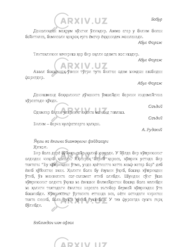 Бобур Доноликдан маҳрум кўнгил ўликдир. Аммо агар у билим билан бойитилса, бамисоли қақроқ ерга ёмғир ёққанидек жонланади. Абул Фараж Тентакликни кечириш ҳар бир ақлли одамга хос ишдир. Абул Фараж Аввал бошданоқ ўзини тўғри тута билган одам виждон азобидан фориғдир. Абул-Фараж Донишманд баққолнинг дўконига ўхшайди: борини индамайгина кўрсатади-қўяди. Саъдий Одамлар билан уларнинг ақлига монанд гаплаш. Саъдий Билим – барча кулфатларга қалқон. А. Рудакий Ўқиш ва ёзишни билмоқнинг фойдалари Ҳикоя. Бир бола дарё бўйида сайр қилиб юрарди. У йўлда бир кўприкнинг олдидан чиқиб қолади. Яқинроқ бориб қараса, кўприк устида бир тахтага: “Бу кўприкдан ўтма, унда ҳаётингга катта хавф-хатар бор”-деб ёзиб қўйилган экан. Ҳалиги бола бу ёзувни ўқиб, бошқа кўприкдан ўтиб, ўз манзилига соғ-саломат етиб олибди. Шундан сўнг ўша кўприкнинг олдига ўқиш ва ёзишни билмайдиган бошқа бола келибди ва ҳалиги тахтадаги ёзилган нарсага эътибор бермай кўприкдан ўта бошлабди. Кўприкнинг ўртасига етганда эса, оёғи остидаги чириган тахта синиб, бола сувга қулаб тушибди. У тез фурсатда сувга ғарқ бўлибди. Бойликдан илм афзал 