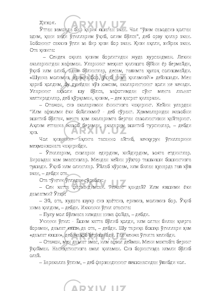 Ҳикоя. Ўтган замонда бир қария яшаган экан. Чол “ўзим саводсиз қолган эдим, қани энди ўғилларим ўқиб, олим бўлса”, деб орзу қилар экан. Бобонинг саккиз ўғли ва бир қизи бор экан. Қизи ақлли, зийрак экан. Ота қизига: – Сендек оқила қизим борлигидан жуда хурсандман. Лекин акаларингдан хафаман. Уларнинг меҳнат қилишга бўйни ёр бермайди, ўқиб илм олиб, одам бўлинглар, десам, гапимга қулоқ солишмайди. «Шунча молимиз, еримиз бор, ўқиб нима қиламиз?!» дейишади. Мен қариб қолдим, бу дунёдан кўз юмсам, акаларингнинг ҳоли не кечади. Уларнинг аҳволи шу бўлса, вафотимдан сўнг менга лаънат келтирадилар, деб қўрқаман, қизим, – дея ҳасрат қиларкан. – Отажон, сиз акаларимни ёнингизга чақиринг. Кейин улардан “Илм афзалми ёки бойликми? - деб сўранг. Ҳаммаларидан жавобни эшитиб бўлгач, менга ҳам акаларимга берган саволингизни қайтаринг. Ақлим етганча жавоб бераман, акаларим эшитиб турсинлар, – дебди қиз. Чол қизининг ақлига тасанно айтиб, кечқурун ўғилларини меҳмонхонага чақирибди. – Ўғилларим, сизларни едирдим, кийдирдим, вояга етдинглар. Бировдан кам эмассизлар. Мендан кейин рўзғор ташвиши бошингизга тушади. Ўқиб илм олинглар. Ўйлаб кўрсам, илм билан ҳунарда гап кўп экан, – дебди ота. Ота тўнғич ўғлидан сўрабди: – Сен катта фарзандимсан. Режанг қандай? Илм яхшими ёки давлатми? Ўғли: – Эй, ота, худога шукр сиз ҳаётсиз, еримиз, молимиз бор. Ўқиб нима қилдим, – дебди. Иккинчи ўғил отасига: – Пулу мол бўлмаса илмдан нима фойда, – дебди. Учинчи ўғил: - Ёшим катта бўлиб қолди, илм олган билан қаерга бораман, давлат яхши-да ота, – дебди. Шу тариқа бошқа ўғиллари ҳам «давлат яхши», деб жавоб беришибди. Гал кенжа ўғилга келибди. – Отажон, мен давлат эмас, илм афзал дейман. Мени мактабга беринг ўқийман. Насиҳатингизга амал қиламан. Сиз борингизда илмли бўлиб олай. – Баракалла ўғлим, – деб фарзандининг пешонасидан ўпибди чол. 