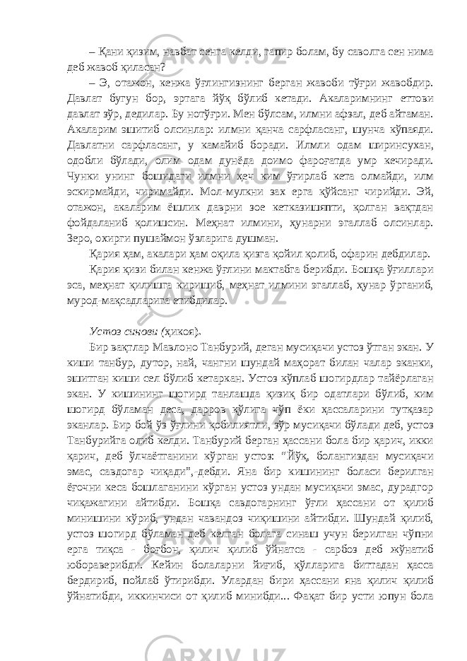 – Қани қизим, навбат сенга келди, гапир болам, бу саволга сен нима деб жавоб қиласан? – Э, отажон, кенжа ўғлингизнинг берган жавоби тўғри жавобдир. Давлат бугун бор, эртага йўқ бўлиб кетади. Акаларимнинг еттови давлат зўр, дедилар. Бу нотўғри. Мен бўлсам, илмни афзал, деб айтаман. Акаларим эшитиб олсинлар: илмни қанча сарфласанг, шунча кўпаяди. Давлатни сарфласанг, у камайиб боради. Илмли одам ширинсухан, одобли бўлади, олим одам дунёда доимо фароғатда умр кечиради. Чунки унинг бошидаги илмни ҳеч ким ўғирлаб кета олмайди, илм эскирмайди, чиримайди. Мол-мулкни зах ерга қўйсанг чирийди. Эй, отажон, акаларим ёшлик даврни зое кетказишяпти, қолган вақтдан фойдаланиб қолишсин. Меҳнат илмини, ҳунарни эгаллаб олсинлар. Зеро, охирги пушаймон ўзларига душман. Қария ҳам, акалари ҳам оқила қизга қойил қолиб, офарин дебдилар. Қария қизи билан кенжа ўғлини мактабга берибди. Бошқа ўғиллари эса, меҳнат қилишга киришиб, меҳнат илмини эгаллаб, ҳунар ўрганиб, мурод-мақсадларига етибдилар. Устоз синови ( ҳикоя ). Бир вақтлар Мавлоно Танбурий, деган мусиқачи устоз ўтган экан. У киши танбур, дутор, най, чангни шундай маҳорат билан чалар эканки, эшитган киши сел бўлиб кетаркан. Устоз кўплаб шогирдлар тайёрлаган экан. У кишининг шогирд танлашда қизиқ бир одатлари бўлиб, ким шогирд бўламан деса, дарров қўлига чўп ёки ҳассаларини тутқазар эканлар. Бир бой ўз ўғлини қобилиятли, зўр мусиқачи бўлади деб, устоз Танбурийга олиб келди. Танбурий берган ҳассани бола бир қарич, икки қарич, деб ўлчаётганини кўрган устоз: “Йўқ, болангиздан мусиқачи эмас, савдогар чиқади”,-дебди. Яна бир кишининг боласи берилган ёғочни кеса бошлаганини кўрган устоз ундан мусиқачи эмас, дурадгор чиқажагини айтибди. Бошқа савдогарнинг ўғли ҳассани от қилиб минишини кўриб, ундан чавандоз чиқишини айтибди. Шундай қилиб, устоз шогирд бўламан деб келган болага синаш учун берилган чўпни ерга тиқса - боғбон, қилич қилиб ўйнатса - сарбоз деб жўнатиб юбораверибди. Кейин болаларни йиғиб, қўлларига биттадан ҳасса бердириб, пойлаб ўтирибди. Улардан бири ҳассани яна қилич қилиб ўйнатибди, иккинчиси от қилиб минибди... Фақат бир усти юпун бола 