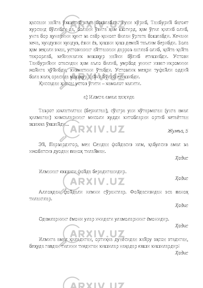 ҳассани найга ўхшатиб чала бошлабди. Буни кўриб, Танбурий бағоят хурсанд бўлибди-да, болани ўзига ҳам шогирд, ҳам ўғил қилиб олиб, унга бор ҳунарини қунт ва сабр-қаноат билан ўргата бошлабди. Кечани кеча, кундузни кундуз, ёзни ёз, қишни қиш демай таълим берибди. Бола ҳам зеҳнли экан, устозининг айтганини дарров англаб олиб, қайта-қайта такрорлаб, кейинчалик машҳур найчи бўлиб етишибди. Устози Танбурийни отасидан ҳам аъло билиб, умрбод унинг иззат-икромини жойига қўйибди, хизматини ўтабди. Устозлик меҳри туфайли оддий бола халқ орасида машҳур найчи бўлиб етишибди. Қиссадан ҳисса: устоз ўгити – камолот калити. а) Илмга амал ҳақида Таврот юклатилган (берилган), сўнгра уни кўтармаган (унга амал қ илмаган) кимсаларнинг мисоли худди китобларни ортиб кетаётган эшакка ўхшайди. .. Жумъа, 5 Эй, Парвардигор, мен Сендан фойдасиз илм, қабулсиз амал ва ижобатсиз дуодан паноҳ тилайман. Ҳадис Илмнинг яхшиси фойда берадиганидир. Ҳадис Аллоҳдан фойдали илмни сўранглар. Фойдасизидан эса паноҳ тиланглар. Ҳадис Одамларнинг ёмони улар ичидаги уламоларнинг ёмонидир. Ҳадис Илмига амал қиладиган, ортиқча дунёсидан хайру эҳсон этадиган, беҳуда гапдан тилини тиядиган кишилар нақадар яхши кишилардир! Ҳадис 