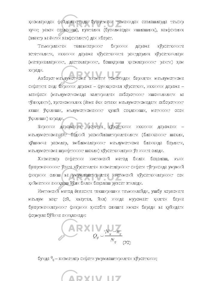 қисмларидан фойдаланганда буюртмачи томонидан созлашларда таъсир кучи; равон созланиш), пухталик (бузилмасдан ишлашлик), хавфсизлик (электр ва ёнғин хавфсизлиги) дан иборат. Таъмирланган телевизорнинг биринчи даража кўрсаткичига эстетиклиги, иккинчи даража кўрсаткичига рангдорлик кўрсаткичлари (материалларнинг, дастакларнинг, бошқариш қисмларининг ранги) ҳам киради. Ахборот-маълумотнома хизмати томонидан берилган маълумотнома сифатига оид: биринчи даража – функционал кўрсаткич, иккинчи даража – вазифаси (маълумотномада келтирилган ахборотнинг ишончлилиги ва тўлиқлиги), эргономиклик (ёзма ёки оғзаки маълумотномадаги ахборотнинг яхши ўқилиши, мълумотноманинг қулай сақланиши, матннинг осон ўқилиши) киради. Биринчи даражанинг эстетик кўрсаткичи иккинчи даражани – маълумотноманинг бадиий расмийлаштирилганлиги (бланканинг шакли, қўшимча расмлар, эмблемаларнинг маълумотнома бланкида борлиги, маълумотнома шрифтининг шакли) кўрсаткичларни ўз ичига олади. Хизматлар сифатини ижтимоий метод билан баҳолаш, яъни буюртмачининг ўзига кўрсатилган хизматларнинг сифати тўғрисида умумий фикрини олиш ва умумлаштирилган ижтимоий кўрсаткичларнинг сон қийматини аниқлаш йўли билан баҳолаш рухсат этилади. Ижтимоий метод ёппасига текширишни таъминлайди, ушбу корхонага маълум вақт (ой, квартал, йил) ичида мурожаат қилган барча буюртмачиларнинг фикрини ҳисобга олишга имкон беради ва қуйидаги формула бўйича аниқланади: (20) бунда Q ij – хизматлар сифати умумлаштирилган кўрсаткичи; 