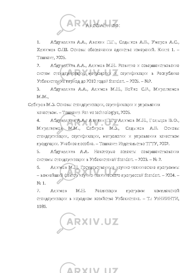 А дабиётлар : 1. Абдувалиев А.А., Авакян П.Г., Садыков А.Б., Умаров А.С., Хакимов О.Ш. Основы обеспечения единства измерений. Книга 1. – Ташкент, 2005. 2. Абдувалиев А.А., Алимов М.Н. Развитие и совершенствование систем стандартизации, метрологии и сертификации в Республике Узбекистан на период до 2010 года// Standart. – 2005. – №2. 3. Абдувалиев А.А., Алимов М.Н., Бойко С.Р., Мирагзамов М.М., Сабиров М.З. Основы стандартизации, сертификации и управления качеством. – Ташкент: Fan va technologiya, 2005. 4. Абдувалиев А.А., Авакян П.Г., Алимов М.Н., Гольцов В.Ф., Мирагзамов М.М., Сабиров М.З., Садыков А.Б. Основы стандартизации, сертификации, метрологии и управления качеством продукции. Учебное пособие. – Ташкент: Издательство ТГТУ, 2002. 5. Абдувалиев А.А. Некоторые аспекты совершенствования системы стандартизации в Узбекистане// Standart. – 2003. – № 2. 6. Алимов М.Н. Государственные научно-технические программы – важнейший фактор научно-технического прогресса// Standart. – 2004. – № 1. 7. Алимов М.Н. Реализация программ комплексной стандартизации в народном хозяйстве Узбекистана. – Т.: УзНИИНТИ, 1986. 