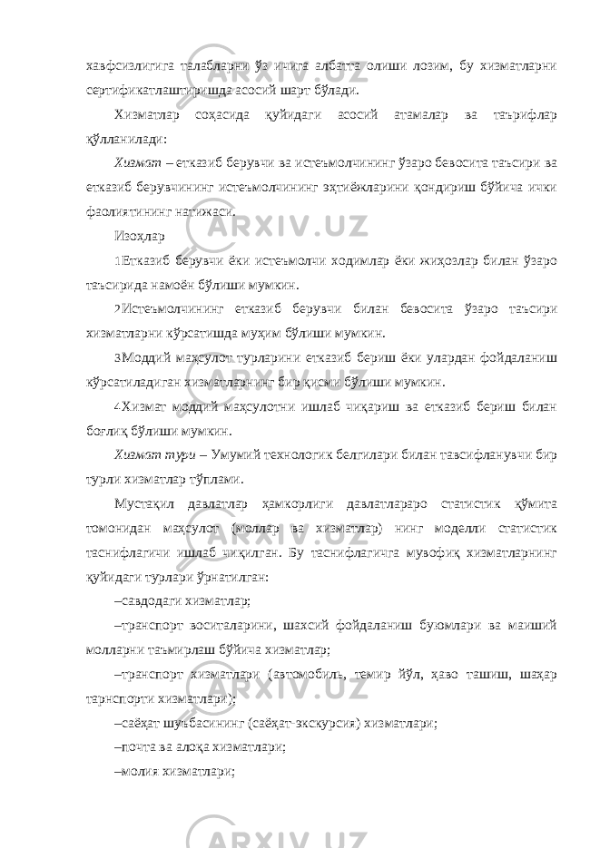 хавфсизлигига талабларни ўз ичига албатта олиши лозим, бу хизматларни сертификатлаштиришда асосий шарт бўлади. Хизматлар соҳасида қуйидаги асосий атамалар ва таърифлар қўлланилади: Хизмат – етказиб берувчи ва истеъмолчининг ўзаро бевосита таъсири ва етказиб берувчининг истеъмолчининг эҳтиёжларини қондириш бўйича ички фаолиятининг натижаси. Изоҳлар 1 Етказиб берувчи ёки истеъмолчи ходимлар ёки жиҳозлар билан ўзаро таъсирида намоён бўлиши мумкин. 2 Истеъмолчининг етказиб берувчи билан бевосита ўзаро таъсири хизматларни кўрсатишда муҳим бўлиши мумкин. 3 Моддий маҳсулот турларини етказиб бериш ёки улардан фойдаланиш кўрсатиладиган хизматларнинг бир қисми бўлиши мумкин. 4 Хизмат моддий маҳсулотни ишлаб чиқариш ва етказиб бериш билан боғлиқ бўлиши мумкин. Хизмат тури – Умумий технологик белгилари билан тавсифланувчи бир турли хизматлар тўплами. Мустақил давлатлар ҳамкорлиги давлатлараро статистик қўмита томонидан маҳсулот (моллар ва хизматлар) нинг моделли статистик таснифлагичи ишлаб чиқилган. Бу таснифлагичга мувофиқ хизматларнинг қуйидаги турлари ўрнатилган: – савдодаги хизматлар; – транспорт воситаларини, шахсий фойдаланиш буюмлари ва маиший молларни таъмирлаш бўйича хизматлар; – транспорт хизматлари (автомобиль, темир йўл, ҳаво ташиш, шаҳар тарнспорти хизматлари); – саёҳат шуъбасининг (саёҳат-экскурсия) хизматлари; – почта ва алоқа хизматлари; – молия хизматлари; 