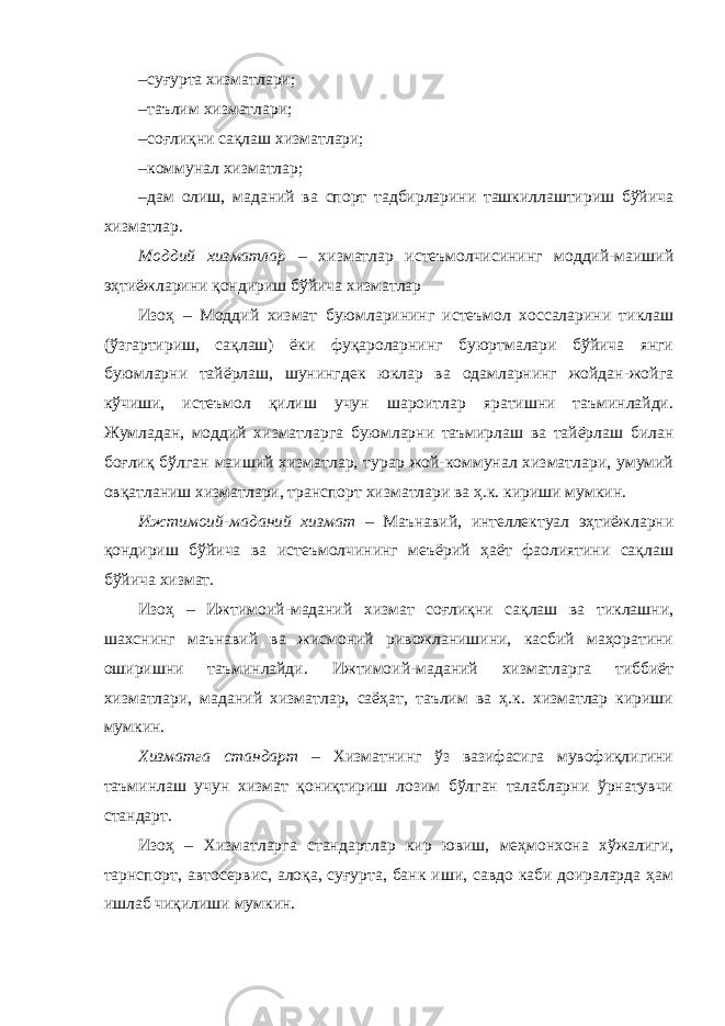 – суғурта хизматлари; – таълим хизматлари; – соғлиқни сақлаш хизматлари; – коммунал хизматлар; – дам олиш, маданий ва спорт тадбирларини ташкиллаштириш бўйича хизматлар. Моддий хизматлар – хизматлар истеъмолчисининг моддий-маиший эҳтиёжларини қондириш бўйича хизматлар Изоҳ – Моддий хизмат буюмларининг истеъмол хоссаларини тиклаш (ўзгартириш, сақлаш) ёки фуқароларнинг буюртмалари бўйича янги буюмларни тайёрлаш, шунингдек юклар ва одамларнинг жойдан-жойга кўчиши, истеъмол қилиш учун шароитлар яратишни таъминлайди. Жумладан, моддий хизматларга буюмларни таъмирлаш ва тайёрлаш билан боғлиқ бўлган маиший хизматлар, турар жой-коммунал хизматлари, умумий овқатланиш хизматлари, транспорт хизматлари ва ҳ.к. кириши мумкин. Ижтимоий-маданий хизмат – Маънавий, интеллектуал эҳтиёжларни қондириш бўйича ва истеъмолчининг меъёрий ҳаёт фаолиятини сақлаш бўйича хизмат. Изоҳ – Ижтимоий-маданий хизмат соғлиқни сақлаш ва тиклашни, шахснинг маънавий ва жисмоний ривожланишини, касбий маҳоратини оширишни таъминлайди. Ижтимоий-маданий хизматларга тиббиёт хизматлари, маданий хизматлар, саёҳат, таълим ва ҳ.к. хизматлар кириши мумкин. Хизматга стандарт – Хизматнинг ўз вазифасига мувофиқлигини таъминлаш учун хизмат қониқтириш лозим бўлган талабларни ўрнатувчи стандарт. Изоҳ – Хизматларга стандартлар кир ювиш, меҳмонхона хўжалиги, тарнспорт, автосервис, алоқа, суғурта, банк иши, савдо каби доираларда ҳам ишлаб чиқилиши мумкин. 