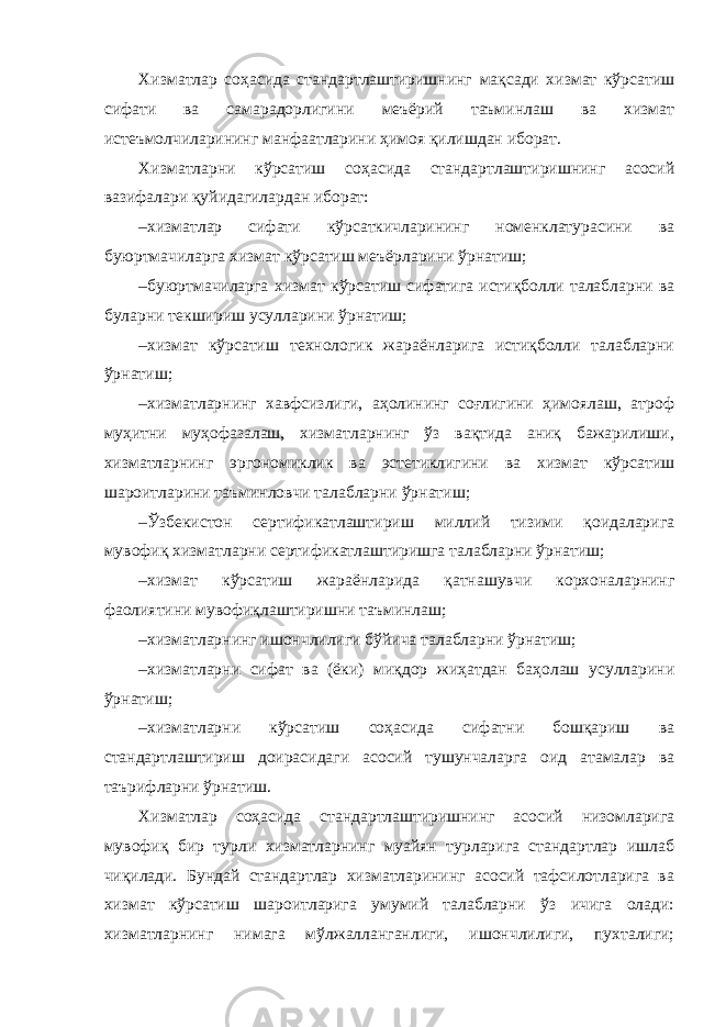 Хизматлар соҳасида стандартлаштиришнинг мақсади хизмат кўрсатиш сифати ва самарадорлигини меъёрий таъминлаш ва хизмат истеъмолчиларининг манфаатларини ҳимоя қилишдан иборат. Хизматларни кўрсатиш соҳасида стандартлаштиришнинг асосий вазифалари қуйидагилардан иборат: – хизматлар сифати кўрсаткичларининг номенклатурасини ва буюртмачиларга хизмат кўрсатиш меъёрларини ўрнатиш; – буюртмачиларга хизмат кўрсатиш сифатига истиқболли талабларни ва буларни текшириш усулларини ўрнатиш; – хизмат кўрсатиш технологик жараёнларига истиқболли талабларни ўрнатиш; – хизматларнинг хавфсизлиги, аҳолининг соғлигини ҳимоялаш, атроф муҳитни муҳофазалаш, хизматларнинг ўз вақтида аниқ бажарилиши, хизматларнинг эргономиклик ва эстетиклигини ва хизмат кўрсатиш шароитларини таъминловчи талабларни ўрнатиш; – Ўзбекистон сертификатлаштириш миллий тизими қоидаларига мувофиқ хизматларни сертификатлаштиришга талабларни ўрнатиш; – хизмат кўрсатиш жараёнларида қатнашувчи корхоналарнинг фаолиятини мувофиқлаштиришни таъминлаш; – хизматларнинг ишончлилиги бўйича талабларни ўрнатиш; – хизматларни сифат ва (ёки) миқдор жиҳатдан баҳолаш усулларини ўрнатиш; – хизматларни кўрсатиш соҳасида сифатни бошқариш ва стандартлаштириш доирасидаги асосий тушунчаларга оид атамалар ва таърифларни ўрнатиш. Хизматлар соҳасида стандартлаштиришнинг асосий низомларига мувофиқ бир турли хизматларнинг муайян турларига стандартлар ишлаб чиқилади. Бундай стандартлар хизматларининг асосий тафсилотларига ва хизмат кўрсатиш шароитларига умумий талабларни ўз ичига олади: хизматларнинг нимага мўлжалланганлиги, ишончлилиги, пухталиги; 