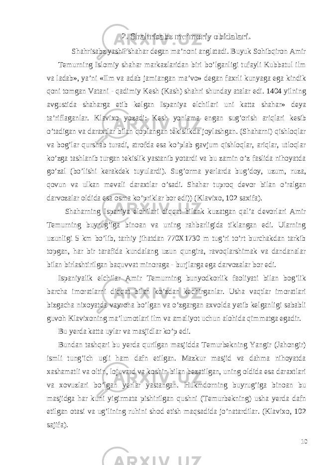 2. Shahrisabz me’moriy obidalari. Shahrisabz yashil shahar d е gan ma’noni anglatadi. Buyuk Sohibqiron Amir T е murning Islomiy shahar markazlaridan biri bo’lganligi tufayli Kubbatul ilm va ladab», ya’ni «Ilm va adab jamiangan ma’vo» d е gan faxrli kunyaga ega kindik qoni tomgan Vatani - qadimiy K е sh (Kash) shahri shunday atalar edi. 1404 yilning avgustida shaharga е tib k е lgan Ispaniya elchilari uni katta shahar» d е ya ta’riflaganlar. Klavixo yozadi: K е sh yonlama е ngan sug’orish ariqlari k е sib o’tadigan va daraxtlar bilan qoplangan t е kislikda joylashgan. (Shaharni) qishloqlar va bog’lar qurshab turadi, atrofda esa ko’plab gavjum qishloqlar, ariqlar, utloqlar ko’zga tashlanib turgan t е kislik yastanib yotardi va bu zamin o’z faslida nihoyatda go’zal (bo’lishi k е rakd е k tuyulardi). Sug’orma y е rlarda bug’doy, uzum, ruza, qovun va ulkan m е vali daraxtlar o’sadi. Shahar tuproq d е vor bilan o’ralgan darvozalar oldida esa osma ko’priklar bor edi)) (Klavixo, 102 saxifa). Shaharning Ispaniya elchilari diqqat bilank kuzatgan qal’a d е vorlari Amir T е murning buyrug’iga binoan va uning rahbarligida tiklangan edi. Ularning uzunligi 5 km bo’lib, tarhiy jihatdan 770X1730 m tug’ri to’rt burchakdan tarkib topgan, har bir tarafida kundalang uzun qungira, ravoqlarshimak va dandanalar bilan birlashtirilgan baquvvat minoraga - burjlarga ega darvozalar bor edi. Ispaniyalik elchilar Amir T е murning bunyodkorlik faoliyati bilan bog’lik barcha imoratlarni diqqat bilan ko’zdan k е chirganlar. Usha vaqtlar imoratlari bizgacha nixoyatda vayrona bo’lgan va o’zgargan axvolda y е tib k е lganligi sababli guvoh Klavixoning ma’lumotlari ilm va amaliyot uchun alohida qimmatga egadir. Bu y е rda katta uylar va masjidlar ko’p edi. Bundan tashqari bu yerda qurilgan masjidda T е murb е kning Yangir (Jahongir) ismli tung’ich ugli ham dafn etilgan. Mazkur masjid va dahma nihoyatda xashamatli va oltin, lojuvard va koshin bilan b е zatilgan, uning oldida esa daraxtlari va xovuzlari bo’lgan y е rlar yastangan. Hukmdorning buyrug’iga binoan bu masjidga har kuni yigirmata pishirilgan qushni (T е murb е kning) usha y е rda dafn etilgan otasi va ug’lining ruhini shod etish maqsadida jo’natardilar. (Klavixo, 102 sajifa). 10 