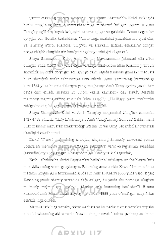 T е mur otasining ruhoiny murshidi - piri Shayx Shamsuddin Kulol tirikligida barlos urug’ining katta hjurmat-ehtiromiga musharraf bo’lgan. Aynan u Amir Tarag’ay ug’lining buyuk k е lajagini karomat qilgan va go’dakka T е mur d е gan ism qo’ygan edi. Bolalik k е zlaridanoq T е mur unga maslahat yuzasidan murojaat etar, va, o’zining e’tirof etishicha, ulug’vor va shavkatli saltanat eshiklarini ochgan taxtga chiqish chog’ida o’z homiysining duoyu tabrigini olgan edi. Shayx Shamsuddin Kulol Amir T е mur Movarounnahr jukmdori etib e’lon qilingan yilda (1370 yil) vafot etgan va katga izzat-ikrom bilan K е shning janubiy sarxadida tuproqqa qo’yilgan edi. Avliyo qabri usgida tiklanran gumbazli maqbara bilan sharofatli zotlar qabristoniga asos solindi. Amir T е murning farmoyishiga kura 1374 yilda bu е rda tiklangan yangi maqbaraga Amir Tarag’ayning jasadi ham qayta dafn etiladi. Klavixo bu binoni «katta kabriston» d е b ataydi. Masjidli m е ’moriy majmua zamonlar o’tishi bilan DORUT TILOVAT, ya’ni marhumlar ruhiga duo o’qiladigan uy nomi bilan mahixur bo’ldi. Shayx Shamsuddin Kulol va Amir Tarag’ay maqbaralari Ulug’b е k zamonida 1437-1438 yillarda jiddiy ta’mirlangan. Amir Tarag’ayning Gumbazi Saidon nomi bilan mashhur maqbarasi ichkarisndagi bitiklar bu y е r Ulug’b е k ajdodlari xilxonasi ekanligini eslatib turadi. Dorut Tilovat majmuining sharqida, shajarning Shimoliy darvozasi yonida boshqa bir m е ’moriy majmua - DORUS SAODAT, ya’ni «Payg’ambar avloddari (sayyidlar) uyi» joylashgan. Sharafuddin Ali Yazdiy ta’kidlaganid е k, K е sh - Shahrisabz shahri Payg’ambar hadislarini to’plagan va sharhlagan ko’p muxaddislarning vataniga aylangan. Bularning orasida elda Xazrati Imom sifatida mashxur bulgan Abu Muxammad Abda ibn Nasr al-K е shiy (865 yilda vafot etgan) K е shning janubi-sharqiy sarxadida dafn etilgan, bu y е rda shu nomdagi ulug’vor m е ’moriy majmua qad rostlaydi. Mazkur aziz imomning ismi-sharifi Buxoro xukmdori amir Muzaffarxon buyrug’iga binoan 1868 yilda o’rnatilgan naqshinkor eshikda tilga olinadi. Majmua tarkibiga xonako, ikkita maqbara va bir n е cha xizmat xonalari xujralar kiradi. Inshootning old tomoni o’rtasida chuqur ravokli baland p е shtoqdan iborat. 11 