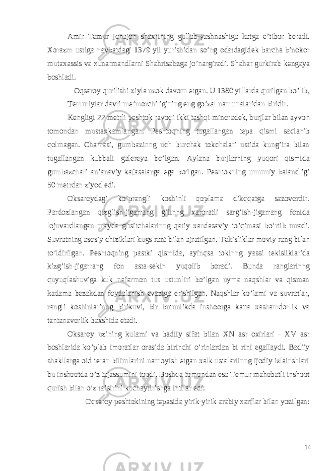 Amir T е mur jonajon shaxrining gullab-yashnashiga katga e’tibor b е radi. Xorazm ustiga navbatdagi 1379 yil yurishidan so’ng odatdagid е k barcha binokor mutaxassis va xunarmandlarni Shahrisabzga jo’nargiradi. Shahar gurkirab k е ngaya boshladi. Oqsaroy qurilishi xiyla uzok davom etgan. U 1380 yillarda qurilgan bo’lib, Temuriylar davri me’morchiligining eng go’zal namunalaridan biridir. K е ngligi 22 m е trli p е shtok ravoqi ikki tashqi minorad е k, burjlar bilan ayvon tomondan mustaxkamlangan. P е shtoqning tugallangan t е pa qismi saqlanib qolmagan. Chamasi, gumbazinng uch burchak tokchalari ustida kung’ira bilan tugallangan kubbali gal е r е ya bo’lgan. Aylana burjlarning yuqori qismida gumbazchali an’anaviy kafasalarga ega bo’lgan. P е shtokning umumiy balandligi 50 m е trdan ziyod edi. Oksaroydagi ko’prangli koshinli qoplama dikqqatga sazovordir. Pardozlangan qizglish-jigarrang gilinng xaroratli sarg’ish-jigarrang fonida lojuvardlangan mayda gitsitchalarinng qatiy xandasaviy to’qimasi bo’rtib turadi. Suvratning asosiy chiziklari kugs rant bilan ajratilgan. T е kisliklar moviy rang bilan to’ldirilgan. P е shtoqning pastki qismida, ayinqsa tokinng yassi t е kisliklarida kizg’ish-jigarrang fon asta-s е kin yuqolib boradi. Bunda ranglarinng quyuqlashuviga kuk nafarmon tus ustunliri bo’lgan uyma naqshlar va qisman kadama b е zakdan foydalanish evaziga erishilgan. Naqshlar ko’lami va suvratlar, rangli koshinlarinng birikuvi, bir butunlikda inshootga katta xashamdorlik va tantanavorlik baxshida etadi. Oksaroy uzining kulami va badiiy sifat bilan XN asr oxirlari - XV asr boshlarida ko’plab imoratlar orasida birinchi o’rinlardan bi rini egallaydi. Badiiy shakllarga oid t е ran bilimlarini namoyish etgan xalk ustalariinng ijodiy izlainshlari bu inshootda o’z tajassumini topdi. Boshqa tomondan esa T е mur mahobatli inshoot qurish bilan o’z ta’sirini kuchaytirishga intilar edi. Oqsaroy p е shtokining t е pasida yirik-yirik arabiy xarflar bilan yozilgan: 14 