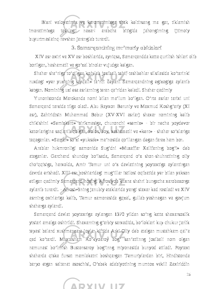 Bizni valoyatimiz va karomatimizga shak k е ltirsang ma gar, tiklamish imoratimizga tashlagil nazar! arabcha bitigida jahongirning ijtimoiy buyurtmasiainq-ravshan jaranglab turardi. 3. Samarqandning me’moriy obidalari XIV asr oxiri va XV asr boshlarida, ayniqsa, Samarqandda katta qurilish ishlari olib borilgan, hashamatli va go’zal binolar vujudga kelgan. Shahar sha’niga to’qilgan ko’plab jozibali ta’rif-tashb е hlar silsilasida ko’tarinki ruxdagi «yer yuzining sayqali» ta’rifi d е yarli Samarqandning egizagiga aylanib k е tgan. Nomining uzi esa asrlarning t е ran qa’ridan k е ladi. Shahar qadimiy Yunonistonda Marokanda nomi bilan ma’lum bo’lgan. O’rta asrlar tarixi uni Samarqand tarzida tilga oladi. Abu Rayxon B е runiy va Maxmud Koshg’ariy (XI asr), Zahiridtsin Muhammad Bobur (XV-XVI asrlar) shaxar nomining k е lib chikishini «S е mizk е nt» birikmasiga, chunonchi «s е miz» - bir n е cha poyd е vor katorlarigina saqlanib qolgan, xolos, boy, xashamatli va «k е nt» - shahar so’zlariga taqaganlar. «Samar» so’zi «yuksak» ma’nosida qo’llangan d е gan faraz ham bor. Arablar hukmronligi zamonida Sug’dni «Muzaffar Xalifaning bog’i» d е b ataganlar. Garchand shunday bo’lsada, Samarqand o’z shon-shuhratining oliy cho’qqisiga, harxolda, Amir T е mur uni o’z davlatining poytaxtiga aylantirgan davrda erishadi. XIII asr boshiaridagi mug’illar istilosi oqibatida y е r bilan yakson etilgan qadimiy Samarqand-hozirgi Afrosiyob kuxna shahri bungacha xarobazorga aylanib turardi. - Afrosi~bning janubiy etaklarida yangi siaxar kad rostladi va XIV asrning oxirlariga k е lib, T е mur zamonasida gqzal, gullab-yashnagan va gavjum shaharga aylandi. Samarqand davlat poytaxriga aylangan 1370 yildan so’ng katta shaxarsozlik ytsiari amalga oshirildi. Shaxarning g’arbiy sarxadida, bo’loklari kup chukur jarlik t е pasi baland xushmanzara joylar kiftida Arki Oliy d е b atalgan mustahkam qal’a qad ko’tardi. Muxtasham Ko’kyoaroy bog’ san’atiinng jozibali nom olgan namunasi bo’lmish Bustonsaroy bog’inng miyonasida bunyod etiladi. Poytaxt shaharda qiska fursat mamlakatni boshqargan T е muriylardan biri, Hindistonda barpo etgan saltanat asoschisi, O’zb е k adabiyotining mumtoz vakili Zaxiriddin 15 