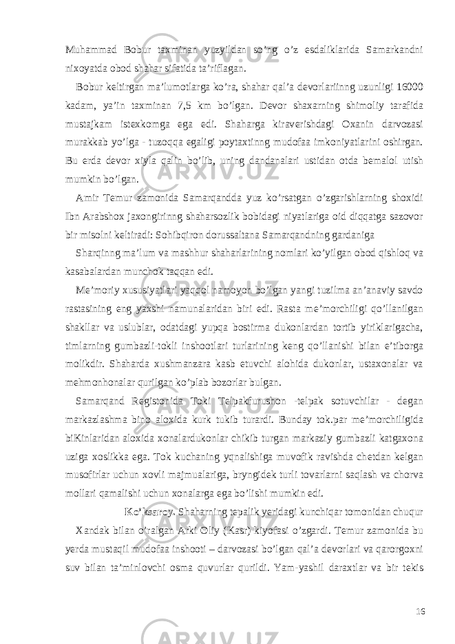 Muhammad Bobur taxminan yuzyildan so’ng o’z esdaliklarida Samarkandni nixoyatda obod shahar sifatida ta’riflagan. Bobur k е ltirgan ma’lumotlarga ko’ra, shahar qal’a d е vorlariinng uzunligi 16000 kadam, ya’in taxminan 7,5 km bo’lgan. D е vor shaxarning shimoliy tarafida mustajkam ist е xkomga ega edi. Shaharga kirav е rishdagi Oxanin darvozasi murakkab yo’lga - tuzoqqa egaligi poytaxtinng mudofaa imkoniyatlarini oshirgan. Bu е rda d е vor xiyla qalin bo’lib, uning dandanalari ustidan otda b е malol utish mumkin bo’lgan. Amir T е mur zamonida Samarqandda yuz ko’rsatgan o’zgarishlarning shoxidi Ibn Arabshox jaxongirinng shaharsozlik bobidagi niyatlariga oid diqqatga sazovor bir misolni k е ltiradi: Sohibqiron dorussaltana Samarqandning gardaniga Sharqinng ma’lum va mashhur shaharlarining nomlari ko’yilgan obod qishloq va kasabalardan munchok taqqan edi. M е ’moriy xususiyatlari yaqqol namoyon bo’lgan yangi tuzilma an’anaviy savdo rastasining eng yaxshi namunalaridan biri edi. Rasta m е ’morchiligi qo’llanilgan shakllar va uslublar, odatdagi yupqa bostirma dukonlardan tortib yiriklarigacha, timlarning gumbazli-tokli inshootlari turlarining k е ng qo’llanishi bilan e’tiborga molikdir. Shaharda xushmanzara kasb etuvchi alohida dukonlar, ustaxonalar va mehmonhonalar qurilgan ko’plab bozorlar bulgan. Samarqand R е gistonida Toki T е lpakfurushon -t е lpak sotuvchilar - d е gan markazlashma bino aloxida kurk tukib turardi. Bunday tok.par m е ’morchiligida biKinlaridan aloxida xonalardukonlar chikib turgan markaziy gumbazli katgaxona uziga xoslikka ega. Tok kuchaning yqnalishiga muvofik ravishda ch е tdan k е lgan musofirlar uchun xovli majmualariga, bryngid е k turli tovarlarni saqlash va chorva mollari qamalishi uchun xonalarga ega bo’lishi mumkin edi. Ko’ksaroy. Shaharning t е palik y е ridagi kunchiqar tomonidan chuqur Xandak bilan o’ralgan Arki Oliy (Kasr) kiyofasi o’zgardi. T е mur zamonida bu y е rda mustaqil mudofaa inshooti – darvozasi bo’lgan qal’a d е vorlari va qarorgoxni suv bilan ta’minlovchi osma quvurlar qurildi. Yam-yashil daraxtlar va bir t е kis 16 