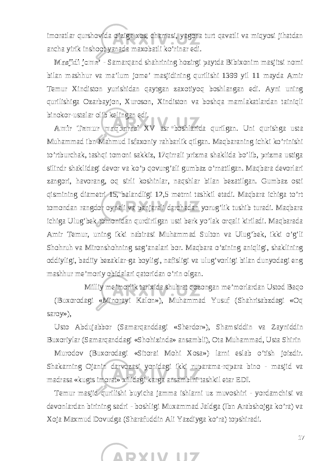 imoratlar qurshovida o’ziga xos, chamasi, yagona turt qavatli va miqyosi jihatdan ancha yirik inshoot yanada maxobatli ko’rinar edi. Masjidi jom е ’ - Samarqand shahrining hozirgi paytda Bibixonim masjitsi nomi bilan mashhur va ma’lum jom е ’ masjidining qurilishi 1399 yil 11 mayda Amir T е mur Xindiston yurishidan qaytgan zaxotiyoq boshlangan edi. Ayni uning qurilishiga Ozarbayjon, Xuroson, Xindiston va boshqa mamlakatlardan tainiqli binokor-ustalar olib k е lingan edi. Amir Temur maqbarasi XV asr boshlarida qurilgan. Uni qurishga usta Muhammad ibn Mahmud Isfaxoniy rahbarlik qilgan. Maqbaraning ichki ko’rinishi to’rtburchak, tashqi tomoni sakkiz, 17qirrali prizma shaklida bo’lib, prizma ustiga silindr shaklidagi devor va ko’p qovurg’ali gumbaz o’rnatilgan. Maqbara devorlari zangori, havorang, oq sirli koshinlar, naqshlar bilan bezatilgan. Gumbaz osti qismining diametri 15, balandligi 12,5 metrni tashkil etadi. Maqbara ichiga to’rt tomondan rangdor oynali va panjarali darchadan yorug’lik tushib turadi. Maqbara ichiga Ulug’bek tomonidan qurdirilgan usti berk yo’lak orqali kiriladi. Maqbarada Amir Temur, uning ikki nabirasi Muhammad Sulton va Ulug’bek, ikki o’g’li Shohruh va Mironshohning sag’analari bor. Maqbara o’zining aniqligi, shaklining oddiyligi, badiiy bezaklar-ga boyligi, nafisligi va ulug’vorligi bilan dunyodagi eng mashhur me’moriy obidalari qatoridan o’rin olgan. Milliy me’morlik tarixida shuhrat qozongan me’morlardan Ustod Baqo (Buxorodagi «Minorayi Kalon»), Muhammad Yusuf (Shahrisabzdagi «Oq saroy»), Usto Abdujabbor (Samarqanddagi «Sherdor»), Shamsiddin va Zayniddin Buxoriylar (Samarqanddagi «Shohizinda» ansambli), Ota Muhammad, Usta Shirin Murodov (Buxorodagi «Sitorai Mohi Xosa») larni eslab o’tish joizdir. Shakarning Ojanin darvozasi yonidagi ikki ruparama-rqpara bino - masjid va madrasa «kugts imorat» xilidagi karga ansamblni tashkil etar EDI. T е mur masjid qurilishi buyicha jamma ishlarni uz muvoshiri - yordamchisi va d е vonlardan birining sadri - boshligi Muxammad Jaldga (Ibn Arabshojga ko’ra) va Xoja Maxmud Dovudga (Sharafuddin Ali Yazdiyga ko’ra) topshiradi. 17 