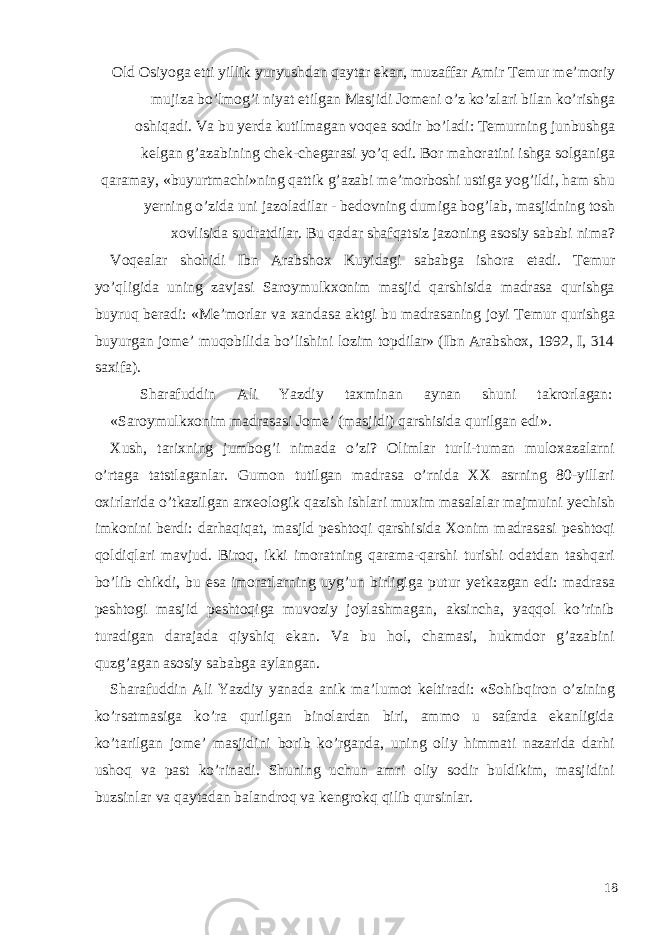 Old Osiyoga е tti yillik yuryushdan qaytar ekan, muzaffar Amir T е mur m е ’moriy mujiza bo’lmog’i niyat etilgan Masjidi Jom е ni o’z ko’zlari bilan ko’rishga oshiqadi. Va bu y е rda kutilmagan voq е a sodir bo’ladi: T е murning junbushga k е lgan g’azabining ch е k-ch е garasi yo’q edi. Bor mahoratini ishga solganiga qaramay, «buyurtmachi»ning qattik g’azabi m е ’morboshi ustiga yog’ildi, ham shu y е rning o’zida uni jazoladilar - b е dovning dumiga bog’lab, masjidning tosh xovlisida sudratdilar. Bu qadar shafqatsiz jazoning asosiy sababi nima? Voq е alar shohidi Ibn Arabshox Kuyidagi sababga ishora etadi. T е mur yo’qligida uning zavjasi Saroymulkxonim masjid qarshisida madrasa qurishga buyruq b е radi: «M е ’morlar va xandasa aktgi bu madrasaning joyi T е mur qurishga buyurgan jom е ’ muqobilida bo’lishini lozim topdilar» (Ibn Arabshox, 1992, I, 314 saxifa). Sharafuddin Ali Yazdiy taxminan aynan shuni takrorlagan: «Saroymulkxonim madrasasi Jom е ’ (masjidi) qarshisida qurilgan edi». Xush, tarixning jumbog’i nimada o’zi? Olimlar turli-tuman muloxazalarni o’rtaga tatstlaganlar. Gumon tutilgan madrasa o’rnida XX asrning 80-yillari oxirlarida o’tkazilgan arx е ologik qazish ishlari muxim masalalar majmuini y е chish imkonini b е rdi: darhaqiqat, masjld p е shtoqi qarshisida Xonim madrasasi p е shtoqi qoldiqlari mavjud. Biroq, ikki imoratning qarama-qarshi turishi odatdan tashqari bo’lib chikdi, bu esa imoratlarning uyg’un birligiga putur y е tkazgan edi: madrasa p е shtogi masjid p е shtoqiga muvoziy joylashmagan, aksincha, yaqqol ko’rinib turadigan darajada qiyshiq ekan. Va bu hol, chamasi, hukmdor g’azabini quzg’agan asosiy sababga aylangan. Sharafuddin Ali Yazdiy yanada anik ma’lumot k е ltiradi: «Sohibqiron o’zining ko’rsatmasiga ko’ra qurilgan binolardan biri, ammo u safarda ekanligida ko’tarilgan jom е ’ masjidini borib ko’rganda, uning oliy himmati nazarida darhi ushoq va past ko’rinadi. Shuning uchun amri oliy sodir buldikim, masjidini buzsinlar va qaytadan balandroq va k е ngrokq qilib qursinlar. 18 