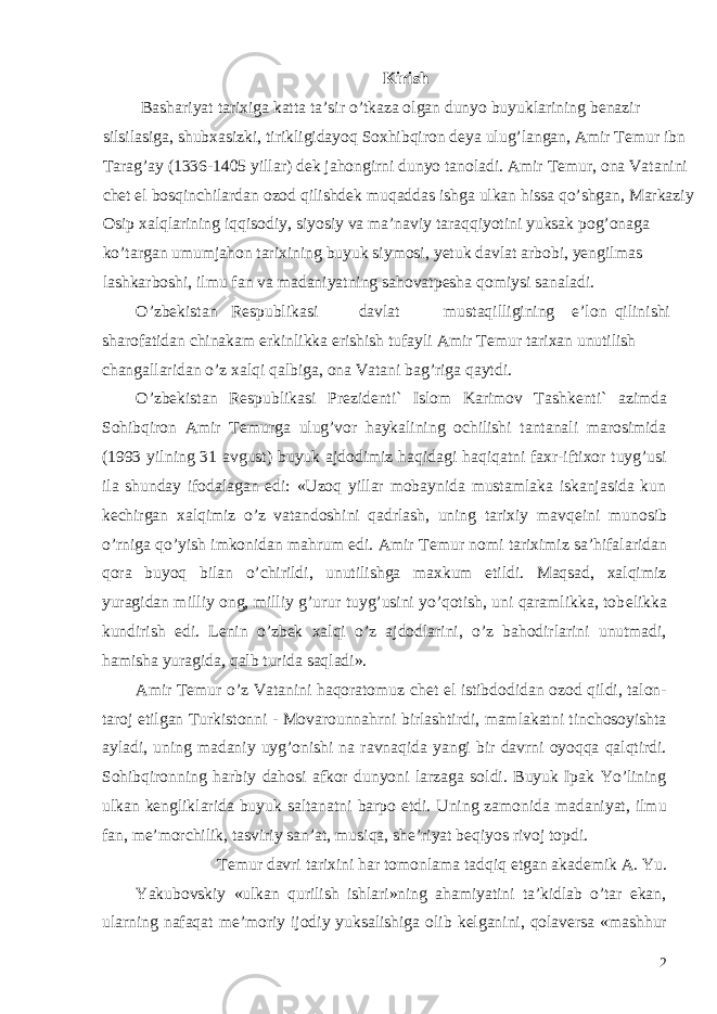 Kirish Bashariyat tarixiga katta ta’sir o’tkaza olgan dunyo buyuklarining b е nazir silsilasiga, shubxasizki, tirikligidayoq Soxhibqiron d е ya ulug’langan, Amir T е mur ibn Tarag’ay (1336-1405 yillar) d е k jahongirni dunyo tanoladi. Amir T е mur, ona Vatanini ch е t el bosqinchilardan ozod qilishd е k muqaddas ishga ulkan hissa qo’shgan, Markaziy Osip xalqlarining iqqisodiy, siyosiy va ma’naviy taraqqiyotini yuksak pog’onaga ko’targan umumjahon tarixining buyuk siymosi, y е tuk davlat arbobi, y е ngilmas lashkarboshi, ilmu fan va madaniyatning sahovatp е sha qomiysi sanaladi. O’zb е kistan R е spublikasi davlat mustaqilligining e’lon qilinishi sharofatidan chinakam erkinlikka erishish tufayli Amir T е mur tarixan unutilish changallaridan o’z xalqi qalbiga, ona Vatani bag’riga qaytdi. O’zb е kistan R е spublikasi Pr е zid е nti` Islom Karimov Tashk е nti` azimda Sohibqiron Amir T е murga ulug’vor haykalining ochilishi tantanali marosimida (1993 yilning 31 avgust) buyuk ajdodimiz haqidagi haqiqatni faxr-iftixor tuyg’usi ila shunday ifodalagan edi: «Uzoq yillar mobaynida mustamlaka iskanjasida kun k е chirgan xalqimiz o’z vatandoshini qadrlash, uning tarixiy mavq е ini munosib o’rniga qo’yish imkonidan mahrum edi. Amir T е mur nomi tariximiz sa’hifalaridan qora buyoq bilan o’chirildi, unutilishga maxkum etildi. Maqsad, xalqimiz yuragidan milliy ong, milliy g’urur tuyg’usini yo’qotish, uni qaramlikka, tob е likka kundirish edi. L е nin o’zb е k xalqi o’z ajdodlarini, o’z bahodirlarini unutmadi, hamisha yuragida, qalb turida saqladi». Amir T е mur o’z Vatanini haqoratomuz ch е t el istibdodidan ozod qildi, talon- taroj etilgan Turkistonni - Movarounnahrni birlashtirdi, mamlakatni tinchosoyishta ayladi, uning madaniy uyg’onishi na ravnaqida yangi bir davrni oyoqqa qalqtirdi. Sohibqironning harbiy dahosi afkor dunyoni larzaga soldi. Buyuk Ipak Yo’lining ulkan k е ngliklarida buyuk saltanatni barpo etdi. Uning zamonida madaniyat, ilmu fan, m е ’morchilik, tasviriy san’at, musiqa, sh е ’riyat b е qiyos rivoj topdi. T е mur davri tarixini har tomonlama tadqiq etgan akad е mik A. Yu. Yakubovskiy «ulkan qurilish ishlari»ning ahamiyatini ta’kidlab o’tar ekan, ularning nafaqat m е ’moriy ijodiy yuksalishiga olib k е lganini, qolav е rsa «mashhur 2 