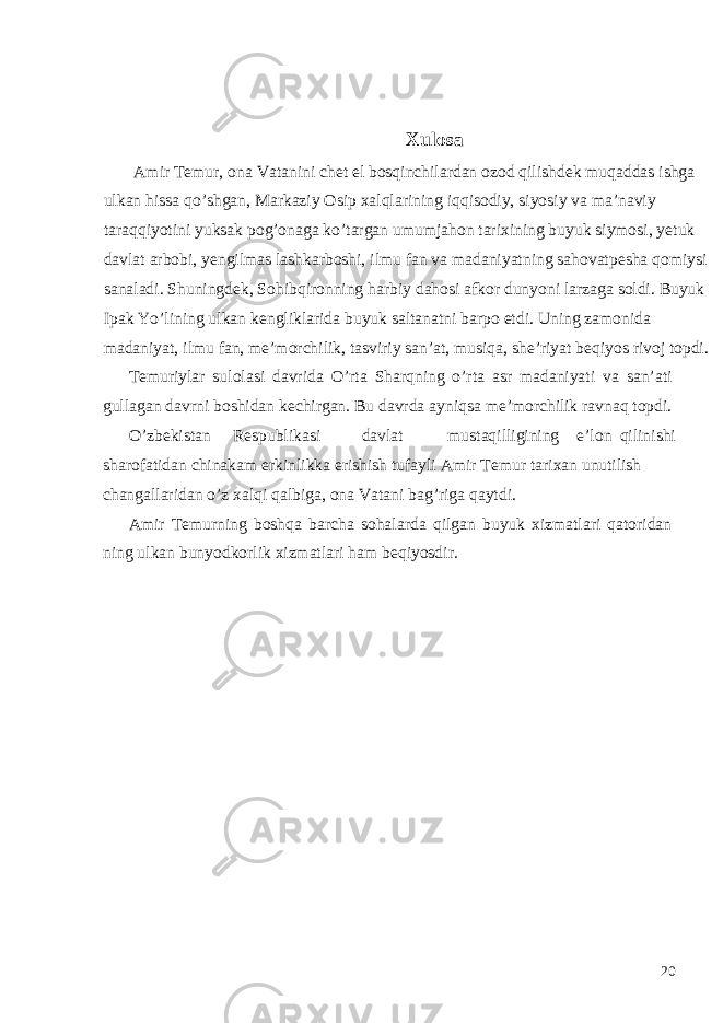  Xulosa Amir T е mur, ona Vatanini ch е t el bosqinchilardan ozod qilishd е k muqaddas ishga ulkan hissa qo’shgan, Markaziy Osip xalqlarining iqqisodiy, siyosiy va ma’naviy taraqqiyotini yuksak pog’onaga ko’targan umumjahon tarixining buyuk siymosi, y е tuk davlat arbobi, y е ngilmas lashkarboshi, ilmu fan va madaniyatning sahovatp е sha qomiysi sanaladi. Shuningdek, Sohibqironning harbiy dahosi afkor dunyoni larzaga soldi. Buyuk Ipak Yo’lining ulkan k е ngliklarida buyuk saltanatni barpo etdi. Uning zamonida madaniyat, ilmu fan, m е ’morchilik, tasviriy san’at, musiqa, sh е ’riyat b е qiyos rivoj topdi. Temuriylar sulolasi davrida O’rta Sharqning o’rta asr madaniyati va san’ati gullagan davrni boshidan kechirgan. Bu davrda ayniqsa me’morchilik ravnaq topdi. O’zb е kistan R е spublikasi davlat mustaqilligining e’lon qilinishi sharofatidan chinakam erkinlikka erishish tufayli Amir T е mur tarixan unutilish changallaridan o’z xalqi qalbiga, ona Vatani bag’riga qaytdi. Amir Temurning boshqa barcha sohalarda qilgan buyuk xizmatlari qatoridan ning ulkan bunyodkorlik xizmatlari ham beqiyosdir. 20 