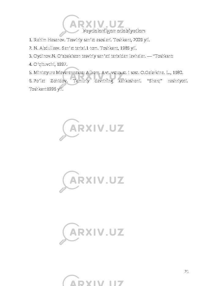  Foydalanilgan adabiyotlar: 1. Rahim Hasanov. Tasviriy san’at asoslari. Toshkent, 2009 yil. 2. N. Abdulla е v. San’at tarixi.1-tom. Toshk е nt, 1986 yil. 3. Oydinov.N. O’zb е kiston tasviriy san’ati tarixidan lavhalar. — &#34;Toshksnt: 4. O’qituvchi, 1997. 5. Miniatyura Maverannaxra: Albom. Avt. vstup.st. i sost. O.Galerkina. L., 1980. 6. Po’lat Zohidov. Temuriy davrining kahkoshoni. “Sharq” nashriyoti. Toshkent1996 yil. 21 