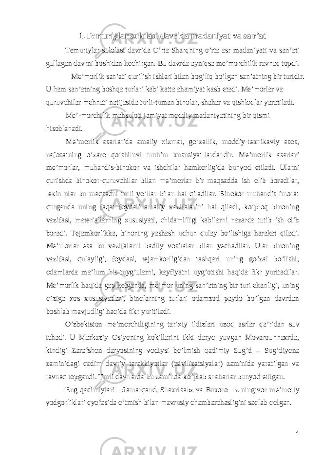 1.Temuriylar sulolasi davrida madaniyat va san’at Temuriylar sulolasi davrida O’rta Sharqning o’rta asr madaniyati va san’ati gullagan davrni boshidan kechirgan. Bu davrda ayniqsa me’morchilik ravnaq topdi. Me’morlik san’ati qurilish ishlari bilan bog’liq bo’lgan san’atning bir turidir. U ham san’atning boshqa turlari kabi katta ahamiyat kasb etadi. Me’morlar va quruvchilar mehnati natijasida turli-tuman binolar, shahar va qishloqlar yaratiladi. Me’-morchilik mahsuloti jamiyat moddiy madaniyatining bir qismi hisoblanadi. Me’morlik asarlarida amaliy xizmat, go’zallik, moddiy-texnikaviy asos, nafosatning o’zaro qo’shiluvi muhim xususiyat-lardandir. Me’morlik asarlari me’morlar, muhandis-binokor va ishchilar hamkorligida bunyod etiladi. Ularni qurishda binokor-quruvchilar bilan me’morlar bir maqsadda ish olib boradilar, lekin ular bu maqsadni turli yo’llar bilan hal qiladilar. Binokor-muhandis imorat qurganda uning faqat foydali amaliy vazifalarini hal qiladi, ko’proq binoning vazifasi, materiallarning xususiyati, chidamliligi kabilarni nazarda tutib ish olib boradi. Tejamkorlikka, binoning yashash uchun qulay bo’lishiga harakat qiladi. Me’morlar esa bu vazifalarni badiiy vositalar bilan yechadilar. Ular binoning vazifasi, qulayligi, foydasi, tejamkorligidan tashqari uning go’zal bo’lishi, odamlarda ma’lum his-tuyg’ularni, kayfiyatni uyg’otishi haqida fikr yuritadilar. Me’morlik haqida gap ketganda, me’mor uning san’atning bir turi ekanligi, uning o’ziga xos xususiyatlari, binolarning turlari odamzod paydo bo’lgan davrdan boshlab mavjudligi haqida fikr yuritiladi. O’zb е kiston m е ’morchiligining tarixiy ildizlari uzoq asrlar qa’ridan suv ichadi. U Markaziy Osiyoning kokillarini ikki daryo yuvgan Movarounnaxrda, kindigi Zarafshon daryosining vodiysi bo’lmish qadimiy Sug’d – Sug’diyona zaminidagi qadim davriy tarakkiyotlar (tsivilizatsiyalar) zaminida yaratilgan va ravnaq topgandi. Turli davrlarda bu zaminda ko’plab shaharlar bunyod etilgan. Eng qadimiylari - Samarqand, Shaxrisabz va Buxoro - z ulug’vor m е ’moriy yodgorliklari qyofasida o’tmish bilan mavrusiy chambarchasligini saqlab qolgan. 4 