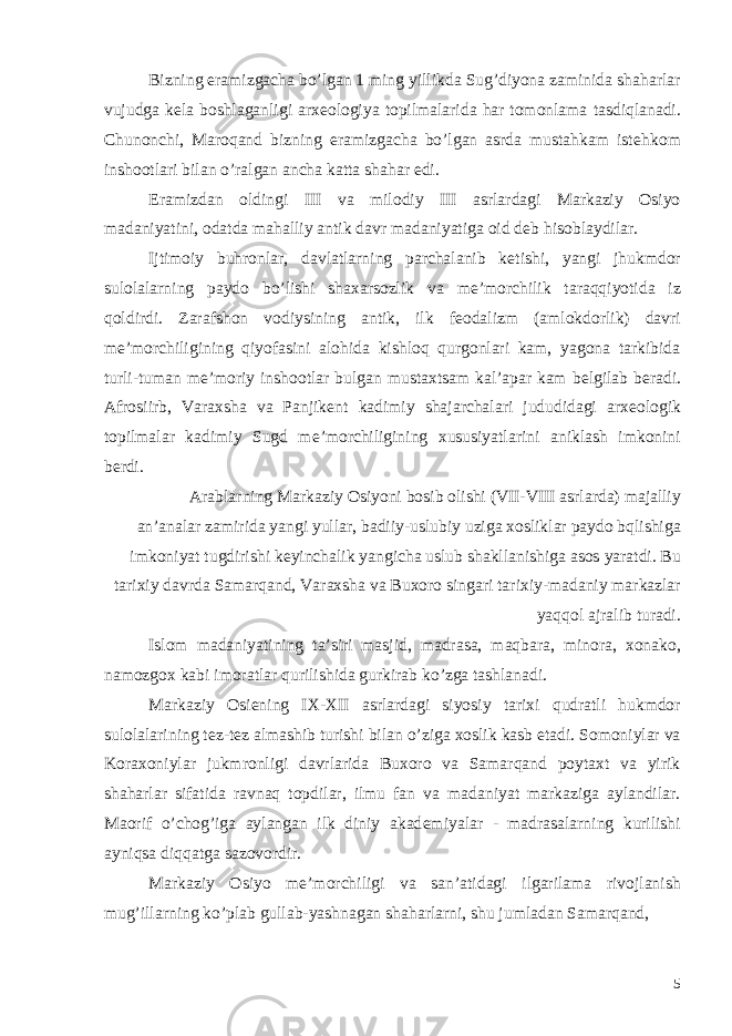 Bizning eramizgacha bo’lgan 1 ming yillikda Sug’diyona zaminida shaharlar vujudga k е la boshlaganligi arx е ologiya topilmalarida har tomonlama tasdiqlanadi. Chunonchi, Maroqand bizning eramizgacha bo’lgan asrda mustahkam ist е hkom inshootlari bilan o’ralgan ancha katta shahar edi. Eramizdan oldingi III va milodiy III asrlardagi Markaziy Osiyo madaniyatini, odatda mahalliy antik davr madaniyatiga oid d е b hisoblaydilar. Ijtimoiy buhronlar, davlatlarning parchalanib k е tishi, yangi jhukmdor sulolalarning paydo bo’lishi shaxarsozlik va m е ’morchilik taraqqiyotida iz qoldirdi. Zarafshon vodiysining antik, ilk f е odalizm (amlokdorlik) davri m е ’morchiligining qiyofasini alohida kishloq qurgonlari kam, yagona tarkibida turli-tuman m е ’moriy inshootlar bulgan mustaxtsam kal’apar kam b е lgilab b е radi. Afrosiirb, Varaxsha va Panjik е nt kadimiy shajarchalari jududidagi arx е ologik topilmalar kadimiy Sugd m е ’morchiligining xususiyatlarini aniklash imkonini b е rdi. Arablarning Markaziy Osiyoni bosib olishi (VII-VIII asrlarda) majalliy an’analar zamirida yangi yullar, badiiy-uslubiy uziga xosliklar paydo bqlishiga imkoniyat tugdirishi k е yinchalik yangicha uslub shakllanishiga asos yaratdi. Bu tarixiy davrda Samarqand, Varaxsha va Buxoro singari tarixiy-madaniy markazlar yaqqol ajralib turadi. Islom madaniyatining ta’siri masjid, madrasa, maqbara, minora, xonako, namozgox kabi imoratlar qurilishida gurkirab ko’zga tashlanadi. Markaziy Osi е ning IX-XII asrlardagi siyosiy tarixi qudratli hukmdor sulolalarining t е z-t е z almashib turishi bilan o’ziga xoslik kasb etadi. Somoniylar va Koraxoniylar jukmronligi davrlarida Buxoro va Samarqand poytaxt va yirik shaharlar sifatida ravnaq topdilar, ilmu fan va madaniyat markaziga aylandilar. Maorif o’chog’iga aylangan ilk diniy akad е miyalar - madrasalarning kurilishi ayniqsa diqqatga sazovordir. Markaziy Osiyo m е ’morchiligi va san’atidagi ilgarilama rivojlanish mug’illarning ko’plab gullab-yashnagan shaharlarni, shu jumladan Samarqand, 5 