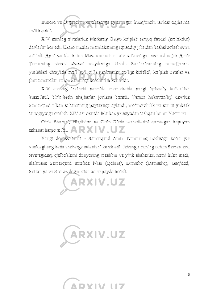 Buxoro va Urganchni xarobazorga aylantirgan buzg’unchi istilosi oqibatida uzilib qoldi. XIV asrning o’rtalarida Markaziy Osiyo ko’plab tarqoq f е odal (amlokdor) davlatlar bor edi. Uzaro nizolar mamlakatning iqtisodiy jihatdan kashshoqlashuvini orttirdi. Ayni vaqtda butun Movarounnahrni o’z saltanatiga buysundurajak Amir T е murning shaxsi siyosat maydoniga kiradi. Sohibkironning muzaffarona yurishlari chog’ida mo’l-ko’l o’lja-ganimatlar qo’lga kiritildi, ko’plab ustalar va jhunarmandlar Turon zaminiga ko’chirilib k е ltirildi. XIV asrning ikkinchi yarmida mamlakatda yangi iqtisodiy ko’tarilish kuzatiladi, birin-k е tin shajharlar jonlana boradi. T е mur hukmronligi davrida Samarqand ulkan saltanatning poytaxtiga aylandi, m е ’morchilik va san’at yuksak taraqqiyotga erishdi. XIV asr oxirida Markaziy Osiyodan tashqari butun Yaqin va O’rta Sharqni, Hindiston va Oltin O’rda sarhadlarini qamragan b е poyon saltanat barpo etildi. Yangi dorussaltanat - Samarqand Amir T е murning irodasiga ko’ra yer yuzidagi eng katta shaharga aylanishi k е rak edi. Jahongir buning uchun Samarqand t е varagidagi qislhoklarni dunyoning mashhur va yirik shaharlari nomi bilan atadi, alalxusus Samarqand atrofida Misr (Qohira), Dimishq (Damashq), Bag’dod, Sultoniya va Sh е roz d е gan qishloqlar paydo bo’ldi. 6 