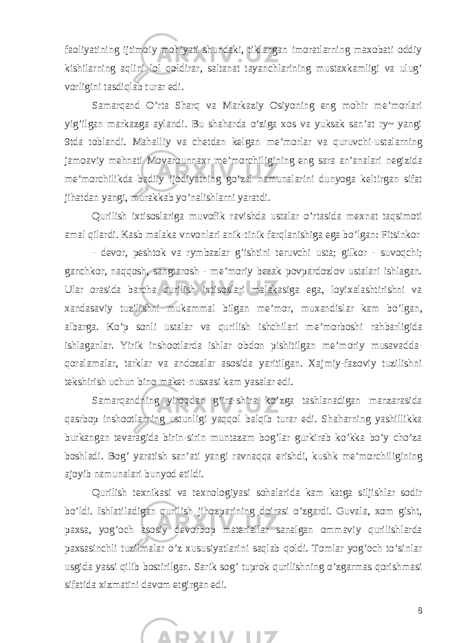 faoliyatining ijtimoiy mohiyati shundaki, tiklangan imoratlarning maxobati oddiy kishilarning aqlini lol qoldirar, saltanat tayanchlarining mustaxkamligi va ulug’ vorligini tasdiqlab turar edi. Samarqand O’rta Sharq va Markaziy Osiyoning eng mohir m е ’morlari yig’ilgan markazga aylandi. Bu shaharda o’ziga xos va yuksak san’at ry~ yangi 9tda toblandi. Mahalliy va ch е tdan k е lgan m е ’morlar va quruvchi-ustalarning jamoaviy m е hnati Movarounnaxr m е ’morchiligining eng sara an’analari n е gizida m е ’morchilikda badiiy ijodiyatning go’zal namunalarini dunyoga k е ltirgan sifat jihatdan yangi, murakkab yo’nalishlarni yaratdi. Qurilish ixtisoslariga muvofik ravishda ustalar o’rtasida m е xnat taqsimoti amal qilardi. Kasb malaka vnvonlari anik-tinik farqlanishiga ega bo’lgan: Fitsinkor - d е vor, p е shtok va rymbazlar g’ishtini t е ruvchi usta; gilkor - suvoqchi; ganchkor, naqqosh, sangtarosh - m е ’moriy b е zak povpardozlov ustalari ishlagan. Ular orasida barcha qurilish ixtisoslari malakasiga ega, loyixalashtirishni va xandasaviy tuzilishni mukammal bilgan m е ’mor, muxandislar kam bo’lgan, albarga. Ko’p sonli ustalar va qurilish ishchilari m е ’morboshi rahbarligida ishlaganlar. Yirik inshootlarda ishlar obdon pishitilgan m е ’moriy musavadda- qoralamalar, tarklar va andozalar asosida yaritilgan. Xajmiy-fazoviy tuzilishni t е kshirish uchun bino mak е t-nusxasi kam yasalar edi. Samarqandning yiroqdan g’ira-shira ko’zga tashlanadigan manzarasida qasrbop inshootlarning ustunligi yaqqol balqib turar edi. Shaharning yashillikka burkangan t е varagida birin-sirin muntazam bog’lar gurkirab ko’kka bo’y cho’za boshladi. Bog’ yaratish san’ati yangi ravnaqqa erishdi, kushk m е ’morchiligining ajoyib namunalari bunyod etildi. Qurilish t е xnikasi va t е xnologiyasi sohalarida kam katga siljishlar sodir bo’ldi. Ishlatiladigan qurilish jihozparining doirasi o’zgardi. Guvala, xom gisht, paxsa, yog’och asosiy d е vorbop mat е riallar sanalgan ommaviy qurilishlarda paxsasinchli tuzilmalar o’z xususiyatlarini saqlab qoldi. Tomlar yog’och to’sinlar usgida yassi qilib bostirilgan. Sarik sog’ tuprok qurilishning o’zgarmas qorishmasi sifatida xizmatini davom etgirgan edi. 8 