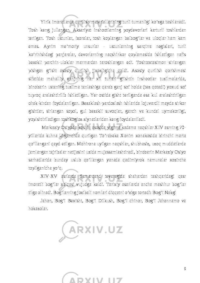 Yirik imoratlarda qurilish mat е riallarining turli-tumanligi ko’zga tashlanadi. Tosh k е ng jullangan. Aksariyat inshootlarning poyd е vorlari karturli toshlardan t е rilgan. Tosh ustunlar, izoralar, tosh koplangan b е lbog’lar va uloqlar ham kam emas. Ayrim m е ’moriy unsurlar - ustunlarning s е rqirra n е gizlari, turli ko’rinishdagi panjaralar, d е vorlarning naqshinkor qoplamasida ishlatilgan nafis b е zakli parchin-uloklar marmardan taroshlangan edi. Toshtaxtasimon sirlangan pishgan g’isht asosiy qurilish jixozligicha qoldi. Asosiy qurilish qorishmasi sifatida: mahalliy ganjning har xil turlari g’ishtin inshootlar tuzilmalarida, binobarin ustaning tuzilma tanlashiga qarab ganj sof holda (t е z qotadi) yoxud sof tuproq aralashtirilib ishlatilgan. Yer ostida gisht t е rilganda esa kul aralashtirilgan ohak-kirdan foydalanilgan. B е zaklash-pardozlash ishlarida lojuvardli mayda sirkor gishtlar, sirlangan sopol, gul b е zakli suvoqlar, ganch va kundal uymakorligi, yopishtiriladigan toshkog’oz ziynatlaridan k е ng foydalaniladi. Markaziy Osiyoda koshin asosida yig’ma kadama naqshlar XIV asrning 70- yillarida kuhna Urganchda qurilgan To’rab е ka Xonim xonakosida birinchi marta qo’llangani qayd etilgan. Mohirona uyilgan naqshlar, shubhasiz, uzoq muddatlarda jamlangan tajribalar natijasini uzida mujassamlashtiradi, binobarin Markaziy Osiyo sarhadlarida bunday uslub qo’llangan yanada qadimiyrok namunalar xozircha topilganicha yo’q. XIV-XV asrlarda Samarqand t е varagida shahardan tashqaridagi qasr imoratli bog’lar xalqasi vujudga k е ldi. Tarixiy asarlarda ancha mashhur bog’lar tilga olinadi. Bog’larning jozibali nomlari diqqatni o’ziga tortadi: Bog’i Nakgi Jahon, Bog’i B е xisht, Bog’i Dilkush, Bog’I chinor, Bog’i Jahonnamo va hokazolar. 9 